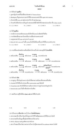 ม.5/1-5/2 โรงเรียนทิวไผ่งาม หน้า
ว40243
5
23. ข้อใดกล่าวถูกต้อง
1. ลูกตามีรูปร่างคงที่ไม่เปลี่ยนแปลงเพราะ Vitreous humor
2. Rhodopsin ถ้าถูกแสงมากๆจะทาให้สีจางลงและแตกตัวเป็น opsin และ retinene
3. ตาแหน่งที่มี cone cell อยู่หนาแน่น คือ บริเวณ Blind spot
4. โครงสร้างที่ช่วยในการปรับรูปร่างของเลนส์เพื่อโฟกัสให้ภาพตกลงบนเรตินา คือ ciliary muscle
ก. 1 ,2 ,3 และ 4 ข. 1 ,2 และ 3 ค. 1 ,2 และ 4 ง. 1 ,3 และ 4
24. ข้อใดถูกต้อง
1. หากมีอาการตาบอดสีแดงจะมองเห็นสีเหลืองและม่วงผิดปกติไปด้วย
2. การผ่าตัดเปลี่ยนดวงตาในคนเป็นการเปลี่ยนส่วนเฉพาะเลนส์
3. นกฮูกจะพบว่ามี cone cell มากกว่า rod cell
4. Rod cell และ cone cell ในชั้น retina มีหน้าที่เปลี่ยนคลื่นแสงให้เป็นกระแสประสาท
ก. 1 ,2 ,3 และ 4 ข. 1 ,2 และ 3 ค. 1 ,2 และ 4 ง. 1 ,3 และ 4
25. การเปลี่ยนแปลงพลังงานเสียงเมื่อผ่านโครงสร้างต่างๆของหูเป็นไปตามข้อใด
ก. พลังงานเสียง พลังงานกล กระแสประสาท
ข. พลังงานเสียง พลังงานกล พลังงานกล กระแสประสาท
ค. พลังงานเสียง พลังงานกล พลังงานกล กระแสประสาท
ง. พลังงานเสียง กระแสประสาท พลังงานกล กระแสประสาท
26. ข้อใดกล่าวผิด
ก. กระดูกหู 3 ชิ้นในหูส่วนกลาง ทาหน้าที่ขยายความสั่นสะเทือนของคลื่นเสียง
ข. Alcohol ทาให้เส้นประสาทมาเลี้ยง semicircular canal ผิดปกติ
ค. Eustachian tube ทาหน้าที่ปรับความดันอากาศระหว่างหูส่วนนอกกับหูส่วนใน
ง. Semicircular canal ไม่เกี่ยวข้องกับการรับเสียง
27. เซลล์รับความรู้สึกที่มีขน (hair cell) พบได้ที่บริเวณใด
ก. A ข. B ค. C ง. D
28. ทาไมเวลาเราเป็นหวัด ความไวในการรับกลิ่นจึงลดลง
ก. เพราะขณะที่เราเป็นหวัดจะมีน้ามูกมากทาให้ก๊าซที่สูดดมละลายให้เจือจางกว่าปกติ
ข. เพราะเซลล์รับกลิ่นถูกเชื้อจุลินทรีย์ทาลายไปบางส่วน
ค. เพราะ olfactory bulb ถูกขัดขวางการทางาน
ง. เพราะในขณะเป็นหวัดความสามารถในการรับรู้ของสมองส่วน cerebrum ลดลงกว่าปกติ
เยื่อแก้วหู กระดูกหู
เยื่อแก้วหู
เยื่อแก้วหู
เยื่อแก้วหู
กระดูกหู
กระดูกหู
กระดูกหู
คอเคลีย
เซมิเซอร์คิวลาร์
แคแนล
คอเคลีย
 
