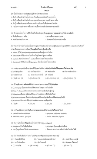 ม.5/1-5/2 โรงเรียนทิวไผ่งาม หน้า
ว40243
6
29. เมื่อเรารับประทานแกงส้ม จะรู้สึกตัวรสชาติอาหารโดย
ก. รับรู้รสเค็มบริเวณข้างลิ้นค่อนทางโคนลิ้น และรสเผ็ดบริเวณโคนลิ้น
ข. รับรู้รสเค็มบริเวณข้างลิ้นค่อนทางปลายลิ้นและรสหวานบริเวณปลายลิ้น
ค. รับรู้รสเผ็ดบริเวณปลายลิ้นและรสเปรี้ยวบริเวณข้างลิ้นค่อนทางโคนลิ้น
ง. รับรู้รสหวานบริเวณปลายลิ้นและรสเปรี้ยวบริเวณข้างลิ้นค่อนทางปลายลิ้น
30. ปลายประสาทรับความรู้สึกเกี่ยวกับสิ่งใดที่อยู่ระดับบนสุดและล่างสุดของผิวหนังเรียงตามลาดับ
ก. รับสัมผัสและความเย็น ข. ความเจ็บปวดและแรงกด
ค. ความร้อนและรับแรงกด ง. รับความเจ็บปวดและความเย็น
31. “ขณะที่ไฟไหม้บ้านหลังหนึ่ง ปรากฏว่าเจ้าของบ้านสามารถแบกตู้เย็นขนาดใหญ่หนีไฟได้(โดยปกติ ยกไม่ไหว)”
น่าจะเป็นผลมาจากการหลั่งฮอร์โมนชนิดใดไปกระตุ้นอวัยวะใด
ก. insulin ทาให้ parathyroid gland ปล่อยแคลเซียมสู่กระแสโลหิต
ข. adrenalin ทาให้ตับและกล้ามเนื้อหลั่งกลูโคสเข้าสู่กระแสเลือด
ค. oxytocin ทาให้ตับอ่อนหลั่ง insulin เพื่อลดระดับน้าตาลในเลือด
ง. thyroxine ทาให้ตับอ่อนหลั่ง glucagons เพื่อเพิ่มระดับน้าตาลในเลือด
32. การทางานของเนื้อเยื่อของต่อมไร้ท่อพวกใดที่มีส่วนสัมพันธ์กับต่อมใต้สมองและไฮโพทาลามัส
(1) คอร์พัสลูเทียม (2) อะดรีนัลเมดัลลา (3) เซลล์เลย์ดิก (4) ไทรอยด์ฟอลลิเคิล
(5) พาราไทรอยด์ (6) อะดรีนัลคอร์เทกซ์ (7) ไพเนียล
ก. (1) ,(2) และ (5) ข. (2) ,(3) และ (7) ค. (1) ,(3) (4)และ (6) ง. (4) ,(5) (6)และ (7)
33. ข้อใดอธิบายความผิดปกติที่เกิดจากการทางานของต่อมไร้ท่อได้ถูกต้อง
(1) Acromegaly เป็นอาการที่ต่อมใต้สมองสร้าง STH มากในวัยเด็ก
(2) Grave’s Disease เป็นอาการคอหอยพอกแบบไม่เป็นพิษในผู้ใหญ่
(3) Gigantism เป็นอาการที่ต่อมใต้สมองสร้าง STH มากไปในวัยผู้ใหญ่
(4) Cushing syndrome เป็นอาการที่ต่อมอะดรีนัลคอร์เทกซ์สร้างคอร์ติซอลมากเกินไป
(5) Cretinism เป็นอาการที่ต่อมไทรอยด์ทางานบกพร่องตั้งแต่เกิด
ก. (1) ,(3) ข. (2) ,(4) ค. (4) ,(5) ง. (1) ,(3) ,(5)
34. ฮอร์โมนที่มีบทบาทสาคัญในการควบคุมเมทาบอลิซึมของคาร์โบไฮเดรต ได้แก่
ก. cortisol ,insulin ,melatonin ข. glucagon ,calcitonin ,adrenalin
ค. adrenalin ,cortisol ,glucagon ง. insulin ,adrenalin ,oxytocin
35. ข้อความใดที่กล่าวไม่ถูกต้องเกี่ยวกับหน้าที่ของ thyroid gland
ก. ควบคุมระดับไอโอดีนในเลือด ข. ควบคุมระดับแคลเซียมในเลือด
ค. กระตุ้นลูกอ๊อดกบให้เกิด metamorphosis ง. มีความสามารถในการจับไอโอดีนในเลือดได้ดี
36. ต่อมไร้ท่อในข้อใดสร้างฮอร์โมนประเภทสเตียรอยด์และเอมีน ตามลาดับ
(1) = อินเตอร์สติเชียล (2) = ไอส์เลต ออฟแลงเกอร์ฮานส์ (3) = อะดรีนัลคอร์เทกซ์
(4) = อะดรีนัลเมดัลลา (5) = ต่อมไธรอยด์ (6) = ต่อมพาราไธรอยด์
ก. (1) และ (5) ข. (4) และ (6) ค. (2) และ (3) ง. (6) และ (2)
 