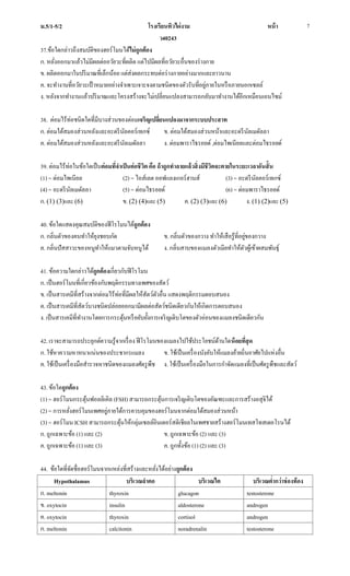 ม.5/1-5/2 โรงเรียนทิวไผ่งาม หน้า
ว40243
7
37.ข้อใดกล่าวถึงสมบัติของฮอร์โมนได้ไม่ถูกต้อง
ก. หลั่งออกมาแล้วไม่มีผลต่ออวัยวะที่ผลิต แต่ไปมีผลที่อวัยวะอื่นของร่างกาย
ข. ผลิตออกมาในปริมาณที่เล็กน้อย แต่ส่งผลกระทบต่อร่างกายอย่างมากและยาวนาน
ค. จะทางานที่อวัยวะเป้าหมายอย่างจาเพาะเจาะจงตามชนิดของตัวรับที่อยู่ภายในหรือภายนอกเซลล์
ง. หลังจากทางานแล้วปริมาณและโครงสร้างจะไม่เปลี่ยนแปลงสามารถกลับมาทางานได้อีกเหมือนเอนไซม์
38. ต่อมไร้ท่อชนิดใดที่มีบางส่วนของต่อมเจริญเปลี่ยนแปลงมาจากระบบประสาท
ก. ต่อมใต้สมองส่วนหลังและอะดรีนัลคอร์เทกซ์ ข. ต่อมใต้สมองส่วนหน้าและอะดรีนัลเมดัลลา
ค. ต่อมใต้สมองส่วนหลังและอะดรีนัลเมดัลลา ง. ต่อมพาราไธรอยด์,ต่อมไพเนียลและต่อมไธรอยด์
39. ต่อมไร้ท่อในข้อใดเป็นต่อมที่จาเป็นต่อชีวิต คือ ถ้าถูกทาลายแล้วสิ่งมีชีวิตจะตายในระยะเวลาอันสั้น
(1) = ต่อมไพเนียล (2) = ไอส์เลต ออฟแลงเกอร์ฮานส์ (3) = อะดรีนัลคอร์เทกซ์
(4) = อะดรีนัลเมดัลลา (5) = ต่อมไธรอยด์ (6) = ต่อมพาราไธรอยด์
ก. (1) (3)และ (6) ข. (2) (4)และ (5) ค. (2) (3)และ (6) ง. (1) (2)และ (5)
40. ข้อใดแสดงคุณสมบัติของฟีโรโมนได้ถูกต้อง
ก. กลิ่นตัวของคนทาให้ยุงชอบกัด ข. กลิ่นตัวของกวาง ทาให้เสือรู้ที่อยู่ของกวาง
ค. กลิ่นปัสสาวะของหนูทาให้แมวตามจับหนูได้ ง. กลิ่นสาบของแมลงตัวเมียทาให้ตัวผู้เข้าผสมพันธุ์
41. ข้อความใดกล่าวได้ถูกต้องเกี่ยวกับฟีโรโมน
ก. เป็นฮอร์โมนที่เกี่ยวข้องกับพฤติกรรมทางเพศของสัตว์
ข. เป็นสารเคมีที่สร้างจากต่อมไร้ท่อที่มีผลให้สัตว์ตัวอื่น แสดงพฤติกรรมตอบสนอง
ค. เป็นสารเคมีที่สัตว์บางชนิดปล่อยออกมามีผลต่อสัตว์ชนิดเดียวกันให้เกิดการตอบสนอง
ง. เป็นสารเคมีที่ทางานโดยการกระตุ้นหรือยับยั้งการเจริญเติบโตของตัวอ่อนของแมลงชนิดเดียวกัน
42. เราจะสามารถประยุกต์ความรู้จากเรื่อง ฟีโรโมนของแมลงไปใช้ประโยชน์ด้านใดน้อยที่สุด
ก. ใช้หาความหาหนาแน่นของประชากรแมลง ข. ใช้เป็นเครื่องบังคับให้แมลงย้ายถิ่นอาศัยไปแห่งอื่น
ค. ใช้เป็นเครื่องมือสารวจหาชนิดของแมลงศัตรูพืช ง. ใช้เป็นเครื่องมือในการกาจัดแมลงที่เป็นศัตรูพืชและสัตว์
43. ข้อใดถูกต้อง
(1) = ฮอร์โมนกระตุ้นฟอลลิเคิล (FSH) สามารถกระตุ้นการเจริญเติบโตของอัณฑะและการสร้างอสุจิได้
(2) = การหลั่งฮอร์โมนเพศอยู่ภายใต้การควบคุมของฮอร์โมนจากต่อมใต้สมองส่วนหน้า
(3) = ฮอร์โมน ICSH สามารถกระตุ้นให้กลุ่มเซลล์อินเตอร์สติเชียลในเพศชายสร้างฮอร์โมนเทสโทสเตอโรนได้
ก. ถูกเฉพาะข้อ (1) และ (2) ข. ถูกเฉพาะข้อ (2) และ (3)
ค. ถูกเฉพาะข้อ (1) และ (3) ค. ถูกทั้งข้อ (1) (2) และ (3)
44. ข้อใดที่จัดชื่อฮอร์โมนจากแหล่งที่สร้างและหลั่งได้อย่างถูกต้อง
Hypothalamus บริเวณลาคอ บริเวณไต บริเวณต่ากว่าช่องท้อง
ก. meltonin thyroxin glucagon testosterone
ข. oxytocin insulin aldosterone androgen
ค. oxytocin thyroxin cortisol androgen
ก. meltonin calcitonin noradrenalin testosterone
 