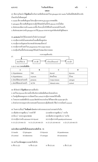 ม.5/1-5/2 โรงเรียนทิวไผ่งาม หน้า
ว40243
8
45. ข้อความใดกล่าวได้ถูกต้องเกี่ยวกับความเข้มข้นของฮอร์โมน glucagon และ insulin ในเลือดที่สัมพันธ์กับระดับ
น้าตาลในน้าเลือดมนุษย์
ก. insulin ที่ความเข้มข้นสูงจะไปกระตุ้นการสลาย glycogen จากเซลล์ตับ
ข. glucagons ที่ความเข้มข้นสูงจะกระตุ้นให้เซลล์กล้ามเนื้อรับ glucose จากน้าเลือด
ค. ตับอ่อนจะเพิ่มการหลั่ง insulin มากขึ้น ถ้าคนๆนั้นไม่ได้กินข้าวมาหลายชั่วโมงแล้ว
ง. ตับอ่อนจะลดการหลั่ง glucagon ลง ถ้ามี glucose จากอาหารถูกลาเลียงส่งเข้าสู่เลือดมาก
46. prolactin มีหน้าที่และผลอย่างไรต่อร่างกายมนุษย์
ก. กระตุ้นการหลั่งน้านมของต่อมน้านมเพื่อเลี้ยงลูกอ่อน
ข. กระตุ้นการเจริญของอวัยวะของตัวอ่อนขณะตั้งครรภ์
ค. กระตุ้นการสร้างฮอร์โมน progesterone ของ corpus luteum
ง. กระตุ้นกล้ามเนื้อเรียบของมดลูกให้หดตัวในขณะเกิดการคลอด
47.
A ,B ,C และ D ตรงกับข้อใด
A B C D
ก. Hypothalamus TSH thyroid thyroxin
ข. Hypothalamus oxytocin ต่อมน้านม น้านม
ค. ต่อมใต้สมองส่วนหน้า prolactin Corpus luteum estrogen
ง. ต่อมใต้สมองส่วนหน้า ACTH Adrenal cortex cortisol
48. ข้อใดกล่าวได้ถูกต้องตามความเป็นจริง
ก. ฮอร์โมน thyroxin มีความเกี่ยวข้องกับการผลิตเม็ดสีเมลานินของผิวกบ
ข. ในหญิงที่คลอดลูกยาก ควรฉีดฮอร์โมน cortisol กระตุ้นการคลอดให้ง่ายขึ้น
ค. โรคเบาหวานชนิดที่ตัวรับ insulin ผิดปกติ สามารถรักษาได้โดยการฉีด insulin ทุกๆวัน
ง. ตัวอย่างการควบคุมการทางานของฮอร์โมนแบบกระตุ้นย้อยกลับ ได้แก่ การหลั่งฮอร์ oxytocin
49. ในสภาวะที่ Ca2+
ในเลือดต่า มีผลต่อการทางานของระบบร่างกายอย่างไรบ้าง
(1) เพิ่มอัตราการดูดซึม Ca2+
จากลาไส้ (2) ลดอัตราการดูดซึม Ca2+
จากไต
(3) ดึง Ca2+
จากกระดูกมาชดเชย (4) เพิ่มอัตราการดูดกลับ Ca2+
จากไต
(5) กระตุ้นการหลั่ง calcitonin จาก thyroid (6) กระตุ้นการหลั่ง parathyroid hormone
ก. (1) ,(2) ,(3) และ (5) ข. (1) ,(3) ,(4) และ (5) ค. (1) ,(3) ,(4) และ (6) ง. (2) ,(3) ,(4) และ (5)
จงอ่านข้อความต่อไปนี้แล้วตอบคาถามข้อที่ 50 – 51
(1) insulin (2) glucagons (3) thyroxin (4) parathormone
(5) cortisol (6) aldosterone (7) estrogen (8) testosterone
50. ฮอร์โมนที่ควบคุมระบบเพศ คือข้อใด
ก. ข้อ (1) ,(2) ข. ข้อ (3) ,(4) ค. ข้อ (5) ,(6) ง. ข้อ (7) ,(8)
ต่อมไร้ท่อ A สาร B อวัยวะเป้าหมาย C สาร D
การควบคุมย้อนกลับ
 