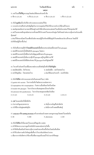 ม.5/1-5/2 โรงเรียนทิวไผ่งาม หน้า
ว40243
9
51. ฮอร์โมนที่ไม่ได้ถูกควบคุมโดยต่อมใต้สมองส่วนหน้า คือ
ก. ข้อ (1) ,(3) ,(4) ข. ข้อ (2) ,(3) ,(5) ค. ข้อ (1) ,(4) ,(5) ง. ข้อ (1) ,(2) ,(4)
52. ข้อใดถูกต้องเกี่ยวกับวิธีการทางานของระบบต่อมไร้ท่อ
ก. ระบบประสาทเป็นส่วนสาคัญที่สุดในการควบคุมต่อมไร้ท่อให้สามารถทางานได้ตามเป้าหมาย
ข. เซลล์ทุกเซลล์ของร่างกายจะมีชีวิตอยู่ร่วมกันได้ต่างก็ตอบสนองต่อฮอร์โมนที่หลั่งจากต่อมไร้ท่อทุกต่อมได้
ค. ฮอร์โมนขนาดเล็กทุกชนิดสามารถเข้าเซลล์ได้ส่วนฮอร์โมนขนาดใหญ่จะไม่เข้าเซลล์แต่จะกระตุ้นหน่วยรับบนเยื่อ
หุ้มเซลล์
ง. ต่อมไร้ท่อจะหลั่งฮอร์โมนเพื่อปรับอัตราของปฏิกิริยาชีวเคมีที่มีอยู่แล้วในเซลล์ของอวัยวะเป้าหมาย โดยมิได้
ก่อให้เกิดปฏิกิริยาขึ้นใหม่
53. ข้อใดเป็นสาเหตุที่ทาให้เซลล์เป้ าหมายเท่านั้นที่ตอบสนองต่อฤทธิ์ของฮอร์โมน glucagon
ก. เซลล์เป้าหมายเท่านั้นที่สัมผัสกับ glucagons โดยตรง
ข. เซลล์เป้าหมายเท่านั้นที่มีหน่วยรับสัญญาณที่จาเพาะกับ glucagons
ค. เซลล์เป้าหมายเท่านั้นที่จะกระตุ้นให้ glucagon อยู่ในรูปที่ทางานได้
ง. เซลล์เป้าหมายเท่านั้นที่มีช่องจาเพาะให้ glucogon ผ่านเข้าสู่เซลล์ได้
54. โครงสร้างกับฮอร์โมนที่มีบทบาทต่อระบบสืบพันธุ์ในข้อใดไม่เข้าคู่กัน
ก. เซลล์ฟอลลิเคิล – อีสโทรเจน ข. เซลล์เลย์ดิก – เทสโทสเทอโรน
ค. คอร์ปัสลูเทียม – โพรเจสเทอโรน ง. ต่อมใต้สมองส่วนหน้า – ออกซิโทซิน
55. ข้อใดไม่ใช่การทางานแบบตรงกันข้ามของฮอร์โมน 2 ชนิด
(1) gastrin และ secretin – ในการหลั่งเอ็นไซม์ของระบบย่อยอาหาร
(2) enpinephrine และ norepinephrine –ในสภาวะตื่นเต้นตกใจหรือเครียด
(3) insulin และ glucagon – ในการรักษาระดับสมดุลของน้าตาลในเลือด
(4) calcitonin และ parathormone –ในการรักษาสมดุลแคลเซียมในเลือด
ก. (1) ,(2) ข. (2) ,(3) ค. (3) ,(4) ง. (4) ,(1)
56. JH ในแมลงมีหน้าที่ดังข้อใด
ก. เร่งการเจริญและลอกคราบ ข. ยับยั้งการเจริญเป็นตัวเต็มวัย
ค. เร่งให้มีการจับคู่ผสมพันธุ์กัน ง. ยับยั้งการสร้างเซลล์สืบพันธุ์
57. ecdysone หรือ molting hormone สร้างจากต่อมบริเวณทรวงอกถูกควบคุมโดยฮอร์โมนชนิดใด
ก. JH ข. BH ค. pheromone ง. GH
58. ข้อใดไม่ใช่หน้าที่ของฮอร์โมนแอนติไดยูเรติก (ADH)
ก. ทาให้เกิดกระบวนการดูดน้ากลับที่บริเวณของท่อหน่วยไตขึ้น
ข. ทาให้เส้นเลือดบีบตัวโดยกระตุ้นการหดตัวของกล้ามเนื้อเรียบในผนังเส้นเลือด
ค. ทาให้ระดับความดันโลหิตสูงเพิ่มขึ้นกว่าในระดับปกติของร่างกาย
ง. เพิ่มการการขับปัสสาวะให้มากขึ้นเพื่อควบคุมปริมาณน้าในร่างกายให้สมดุล
 