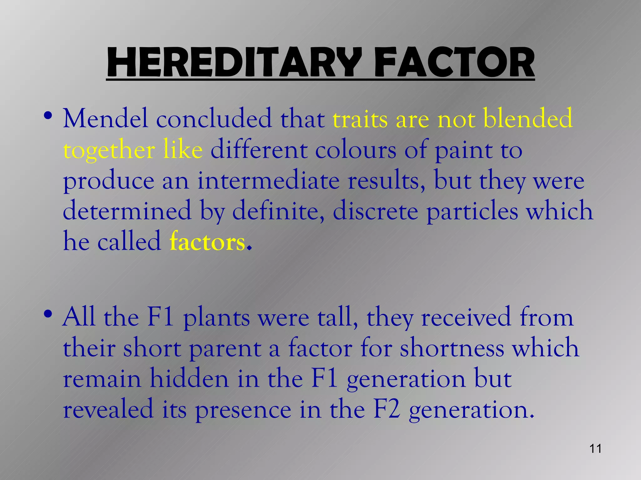 HEREDITARY FACTOR
• Mendel concluded that traits are not blended
  together like different colours of paint to
  produce an intermediate results, but they were
  determined by definite, discrete particles which
  he called factors.

• All the F1 plants were tall, they received from
  their short parent a factor for shortness which
  remain hidden in the F1 generation but
  revealed its presence in the F2 generation.
                                                    11
 
