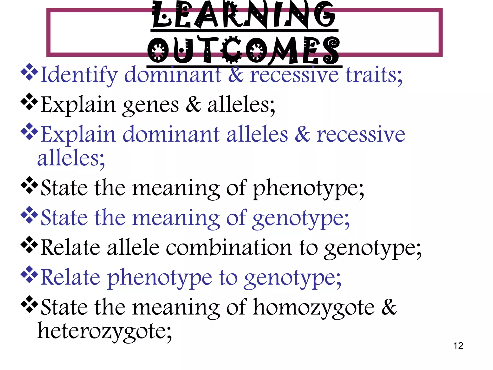 LEARNING
            OUTCOMES
Identify dominant & recessive traits;
Explain genes & alleles;
Explain dominant alleles & recessive
 alleles;
State the meaning of phenotype;
State the meaning of genotype;
Relate allele combination to genotype;
Relate phenotype to genotype;
State the meaning of homozygote &
 heterozygote;                            12
 