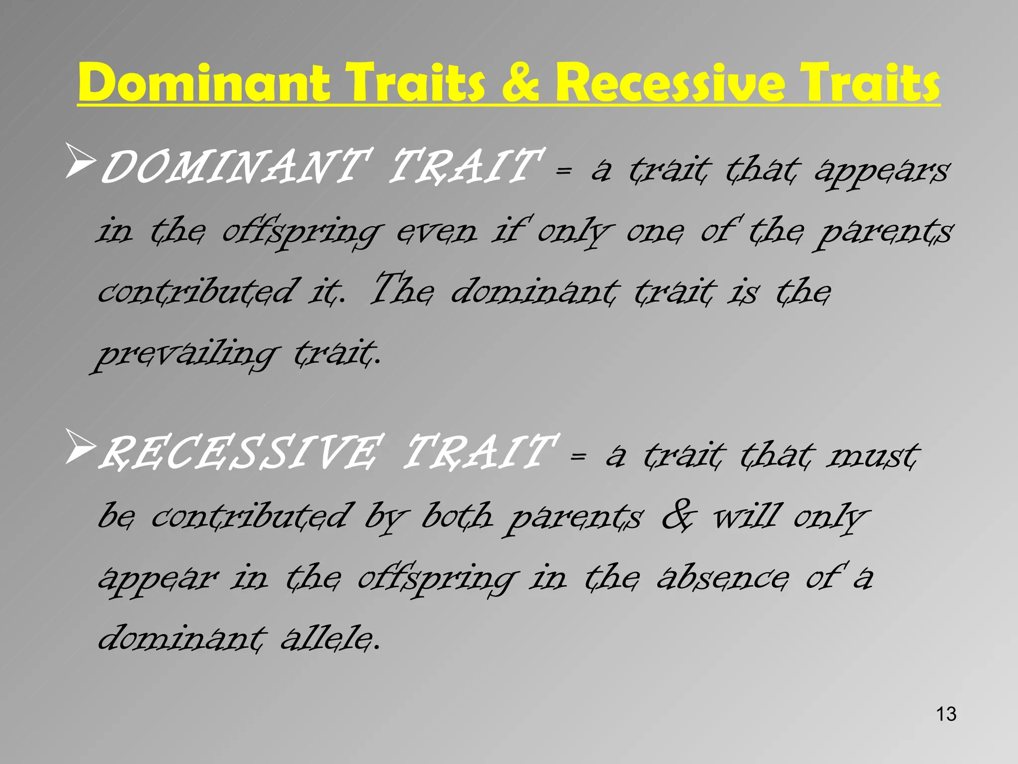 Dominant Traits & Recessive Traits
DOMINANT TRAIT = a trait that appears
 in the offspring even if only one of the parents
 contributed it. The dominant trait is the
 prevailing trait.
RECESSIVE TRAIT = a trait that must
 be contributed by both parents & will only
 appear in the offspring in the absence of a
 dominant allele.
                                               13
 