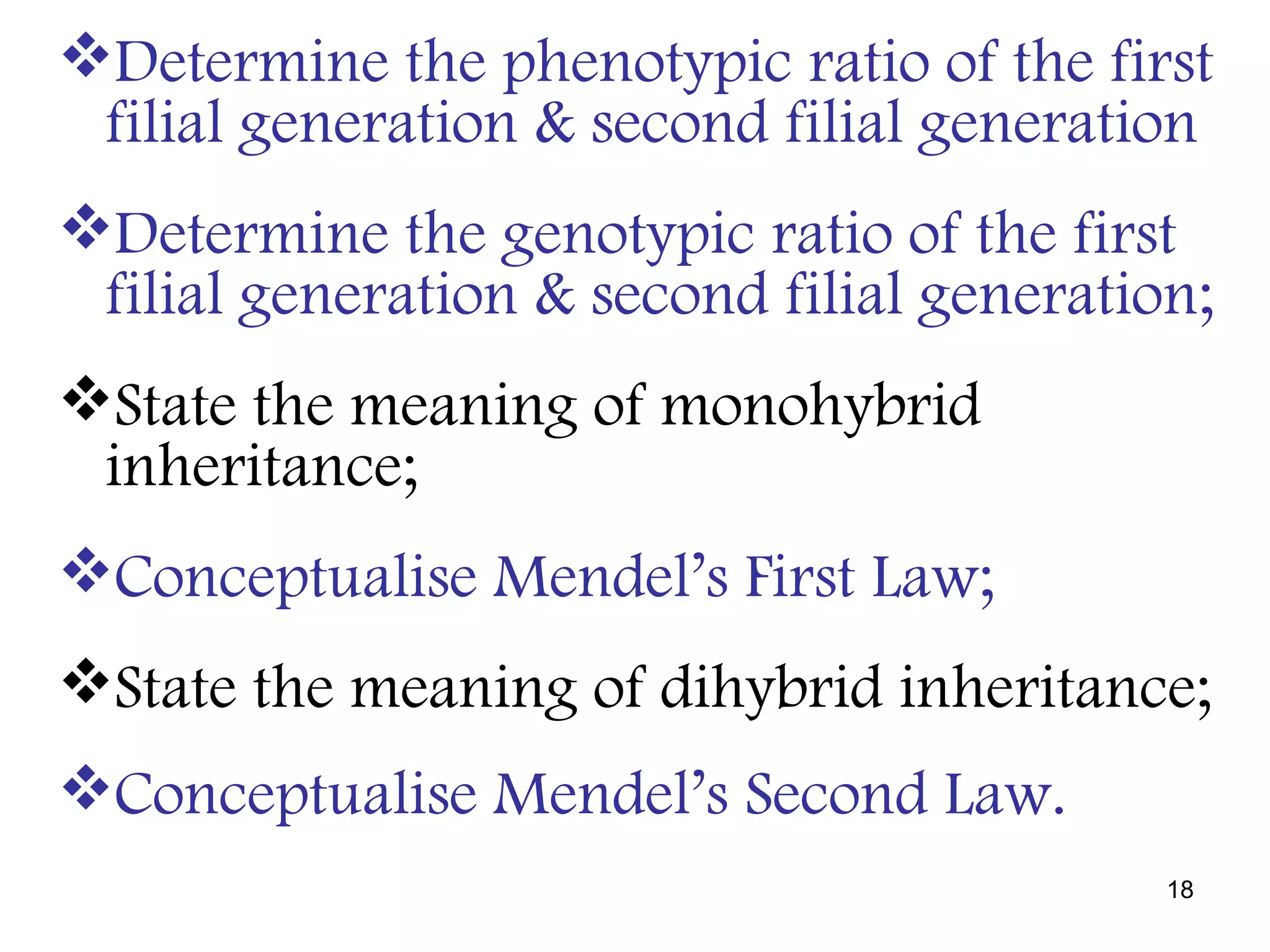 Determine the phenotypic ratio of the first
 filial generation & second filial generation
Determine the genotypic ratio of the first
 filial generation & second filial generation;
State the meaning of monohybrid
 inheritance;
Conceptualise Mendel’s First Law;
State the meaning of dihybrid inheritance;
Conceptualise Mendel’s Second Law.
                                            18
 