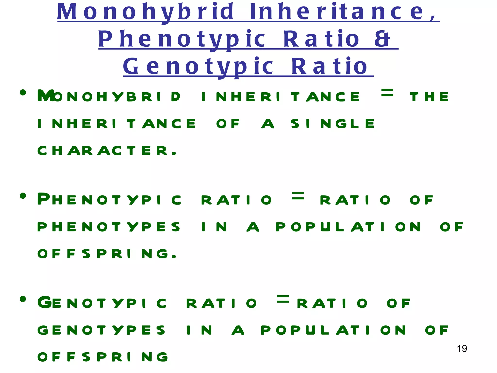 M o n o h y b r id In h e r it a n c e ,
       P h e n o t y p ic R a t io &
          G e n o t y p ic R a t io
• Mo n o h yb r i d i n h e r i t an c e = t h e
  i n h e r i t an c e o f a s i n g l e
  c h ar ac t e r .
• Ph e n o t yp i c r at i o = r at i o o f
  p h e n o t yp e s i n a p o p u l at i o n o f
  of f s p r i ng.
• Ge n o t yp i c r at i o = r at i o o f
  g e n o t yp e s i n a p o p u l at i o n o f
                                                   19
  of f s pri ng
 