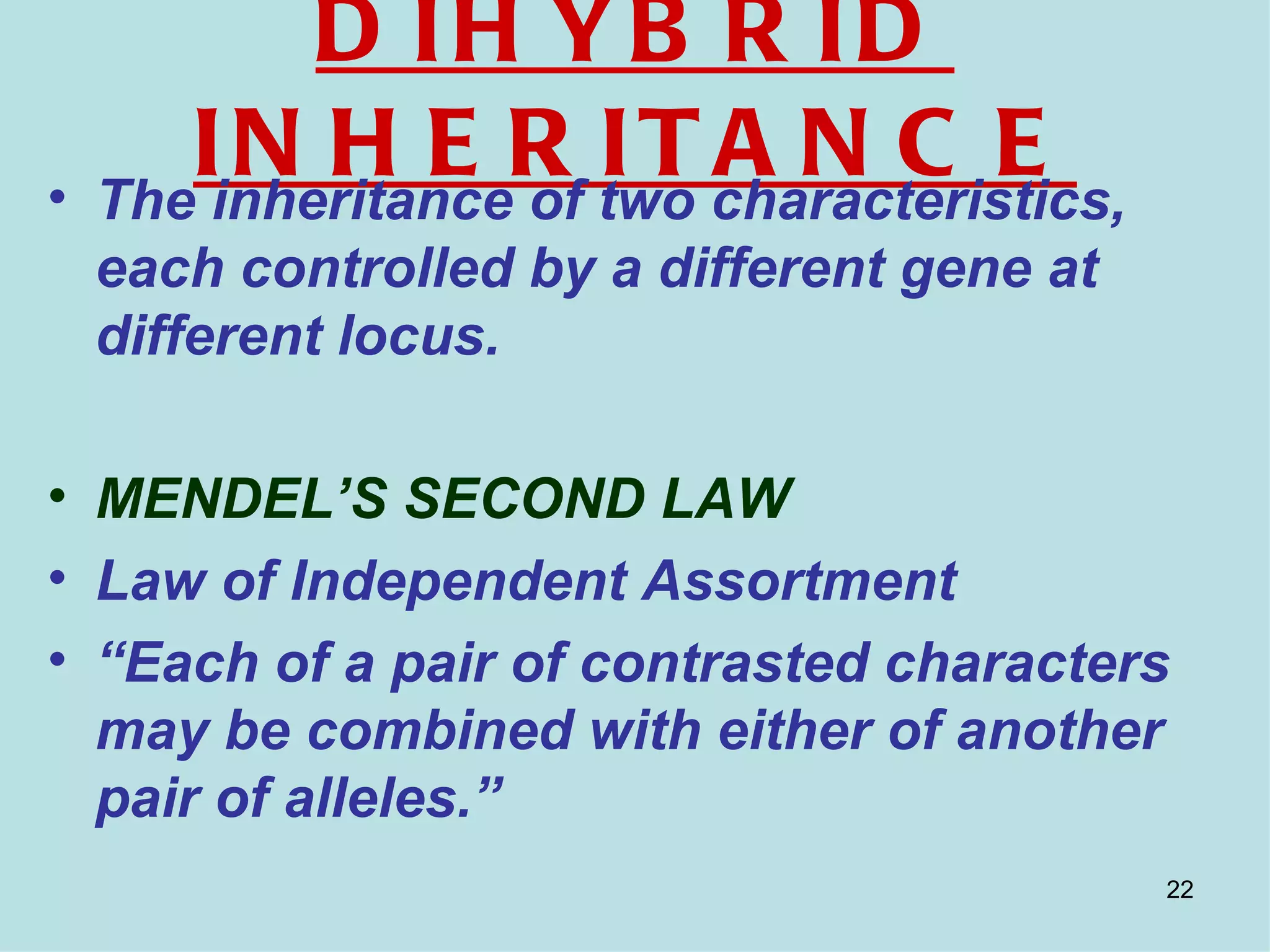 D IH YB R ID
• The
     IinheritanceR two characteristics,
       N H E of I T A N C E
 each controlled by a different gene at
 different locus.

• MENDEL’S SECOND LAW
• Law of Independent Assortment
• “Each of a pair of contrasted characters
  may be combined with either of another
  pair of alleles.”
                                          22
 