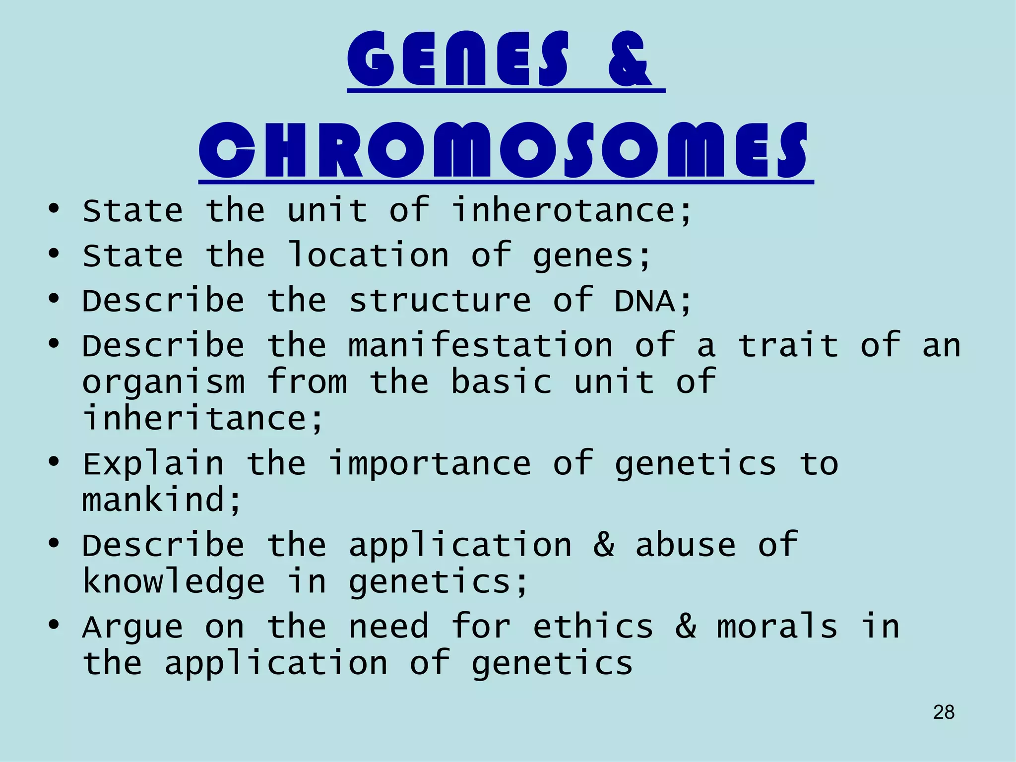 GENES &
       CHROMOSOMES
• State the unit of inherotance;
• State the location of genes;
• Describe the structure of DNA;
• Describe the manifestation of a trait of an
  organism from the basic unit of
  inheritance;
• Explain the importance of genetics to
  mankind;
• Describe the application & abuse of
  knowledge in genetics;
• Argue on the need for ethics & morals in
  the application of genetics
                                           28
 