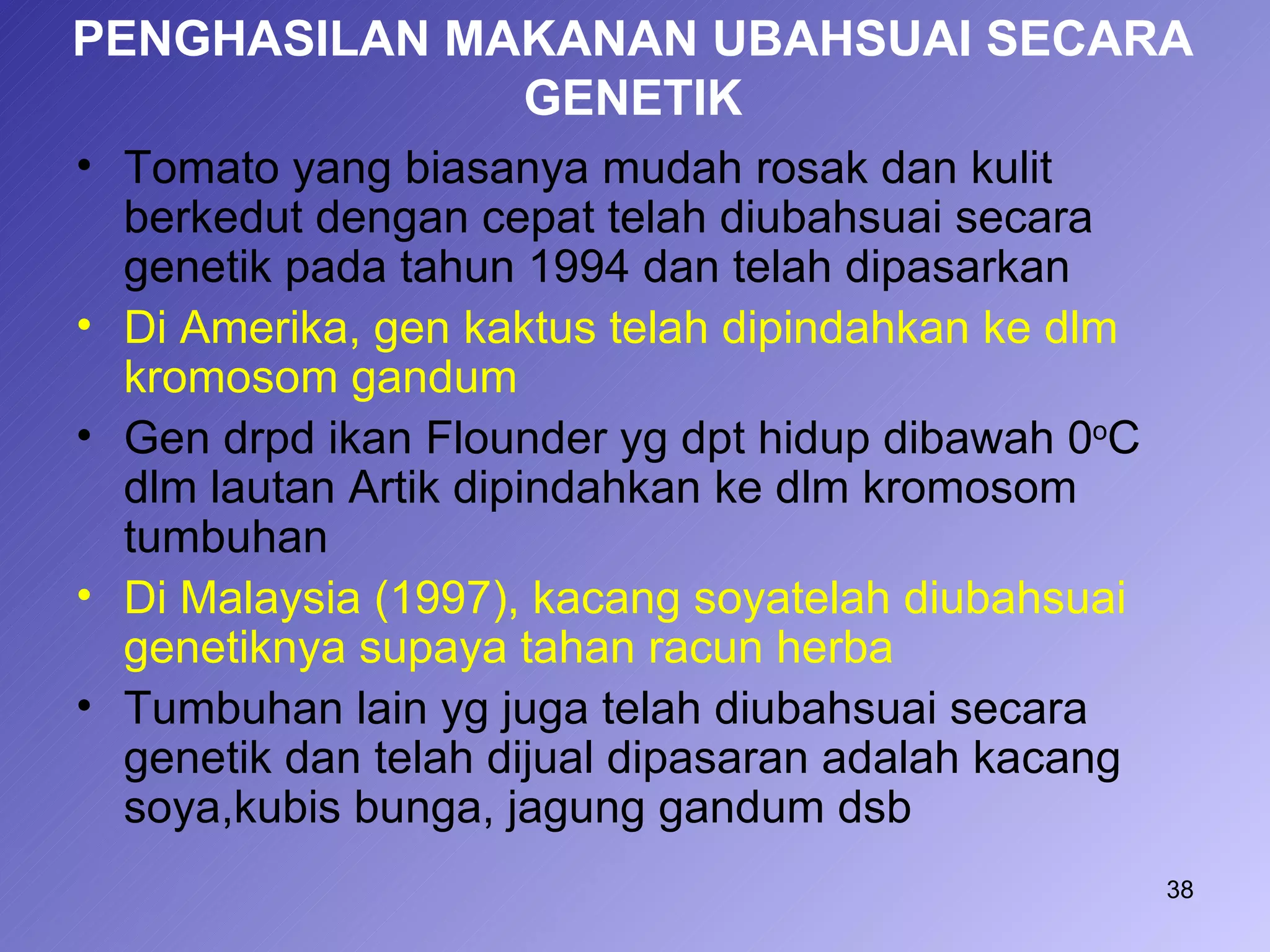 PENGHASILAN MAKANAN UBAHSUAI SECARA
              GENETIK
• Tomato yang biasanya mudah rosak dan kulit
  berkedut dengan cepat telah diubahsuai secara
  genetik pada tahun 1994 dan telah dipasarkan
• Di Amerika, gen kaktus telah dipindahkan ke dlm
  kromosom gandum
• Gen drpd ikan Flounder yg dpt hidup dibawah 0oC
  dlm lautan Artik dipindahkan ke dlm kromosom
  tumbuhan
• Di Malaysia (1997), kacang soyatelah diubahsuai
  genetiknya supaya tahan racun herba
• Tumbuhan lain yg juga telah diubahsuai secara
  genetik dan telah dijual dipasaran adalah kacang
  soya,kubis bunga, jagung gandum dsb
                                                     38
 