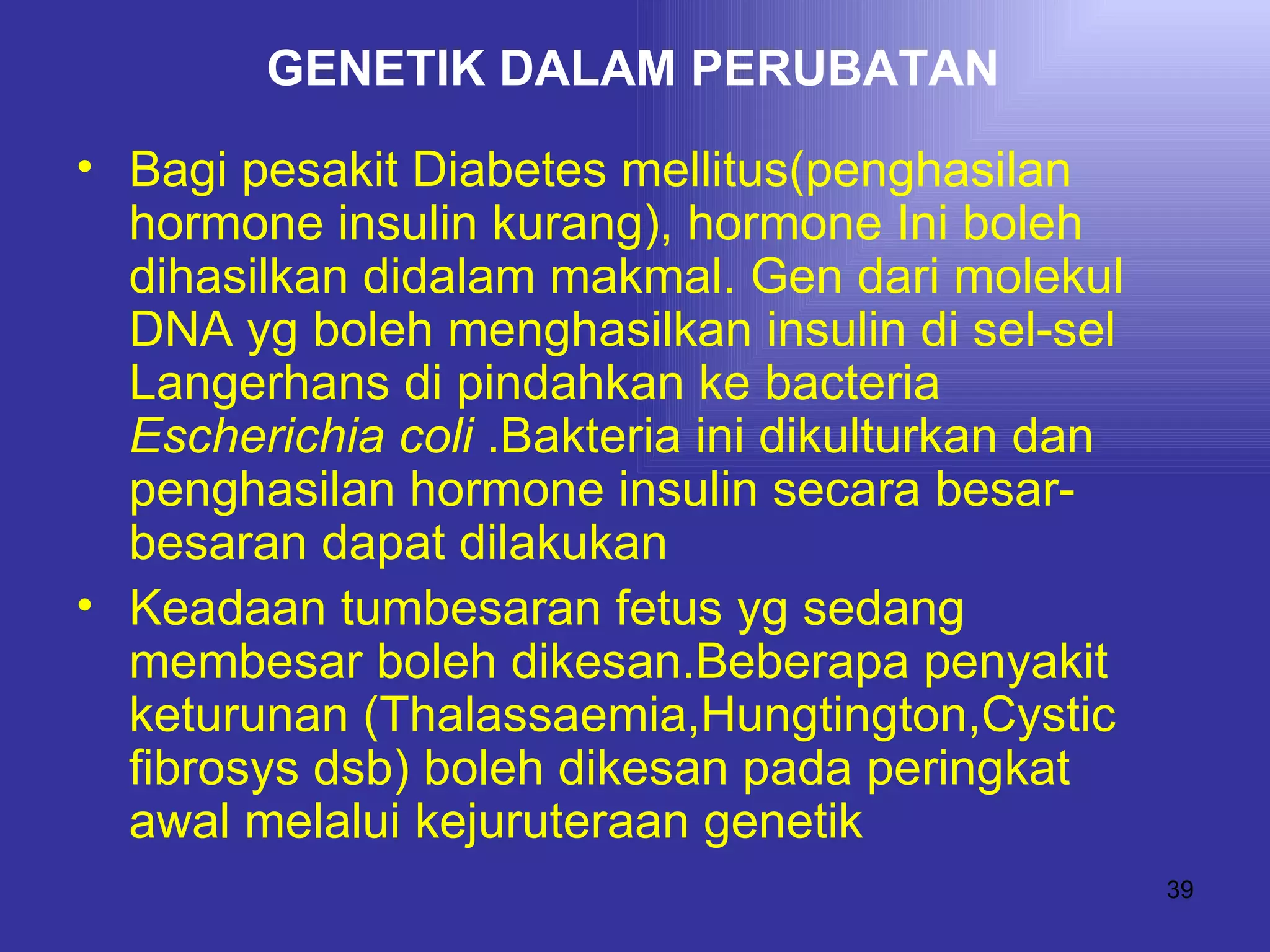 GENETIK DALAM PERUBATAN
• Bagi pesakit Diabetes mellitus(penghasilan
  hormone insulin kurang), hormone Ini boleh
  dihasilkan didalam makmal. Gen dari molekul
  DNA yg boleh menghasilkan insulin di sel-sel
  Langerhans di pindahkan ke bacteria
  Escherichia coli .Bakteria ini dikulturkan dan
  penghasilan hormone insulin secara besar-
  besaran dapat dilakukan
• Keadaan tumbesaran fetus yg sedang
  membesar boleh dikesan.Beberapa penyakit
  keturunan (Thalassaemia,Hungtington,Cystic
  fibrosys dsb) boleh dikesan pada peringkat
  awal melalui kejuruteraan genetik
                                                   39
 