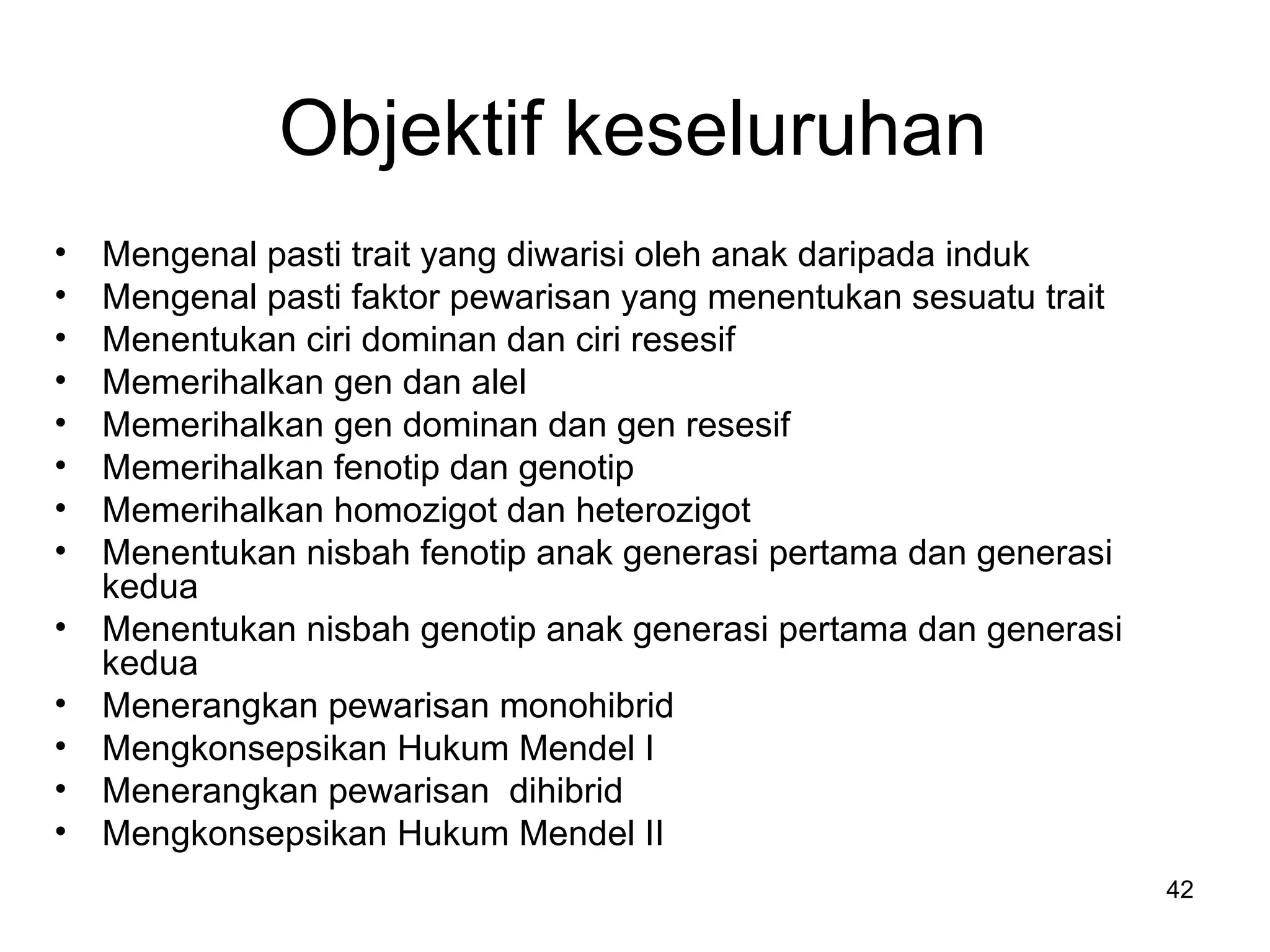 Objektif keseluruhan
•   Mengenal pasti trait yang diwarisi oleh anak daripada induk
•   Mengenal pasti faktor pewarisan yang menentukan sesuatu trait
•   Menentukan ciri dominan dan ciri resesif
•   Memerihalkan gen dan alel
•   Memerihalkan gen dominan dan gen resesif
•   Memerihalkan fenotip dan genotip
•   Memerihalkan homozigot dan heterozigot
•   Menentukan nisbah fenotip anak generasi pertama dan generasi
    kedua
•   Menentukan nisbah genotip anak generasi pertama dan generasi
    kedua
•   Menerangkan pewarisan monohibrid
•   Mengkonsepsikan Hukum Mendel I
•   Menerangkan pewarisan dihibrid
•   Mengkonsepsikan Hukum Mendel II
                                                                    42
 
