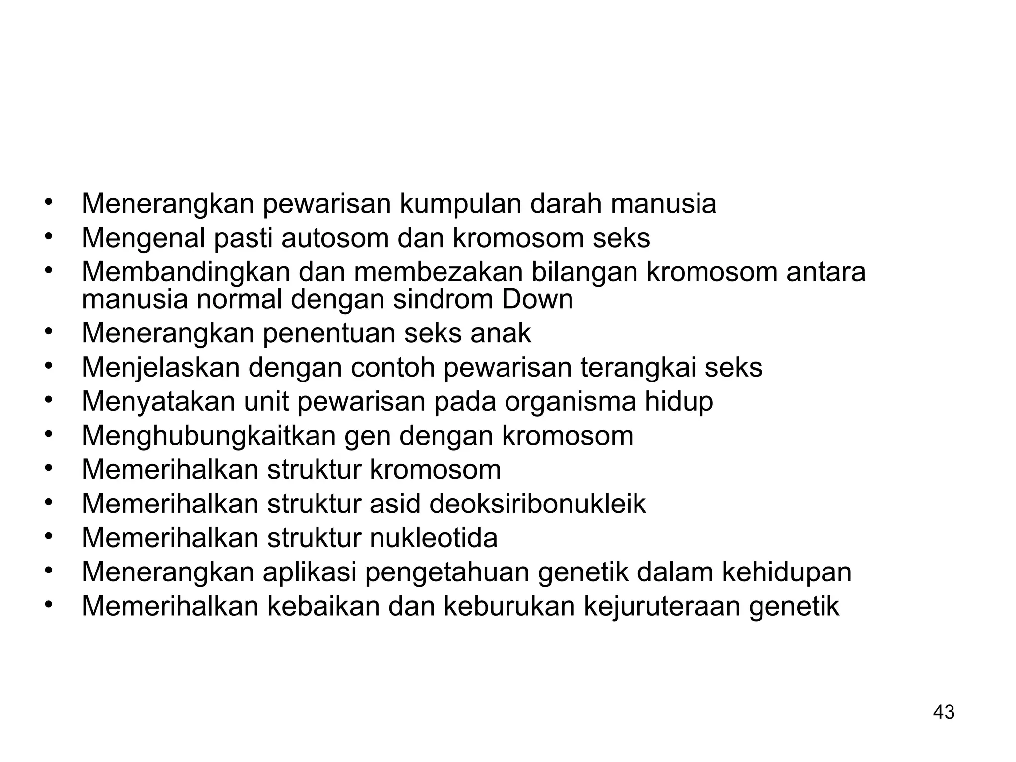• Menerangkan pewarisan kumpulan darah manusia
• Mengenal pasti autosom dan kromosom seks
• Membandingkan dan membezakan bilangan kromosom antara
  manusia normal dengan sindrom Down
• Menerangkan penentuan seks anak
• Menjelaskan dengan contoh pewarisan terangkai seks
• Menyatakan unit pewarisan pada organisma hidup
• Menghubungkaitkan gen dengan kromosom
• Memerihalkan struktur kromosom
• Memerihalkan struktur asid deoksiribonukleik
• Memerihalkan struktur nukleotida
• Menerangkan aplikasi pengetahuan genetik dalam kehidupan
• Memerihalkan kebaikan dan keburukan kejuruteraan genetik


                                                             43
 