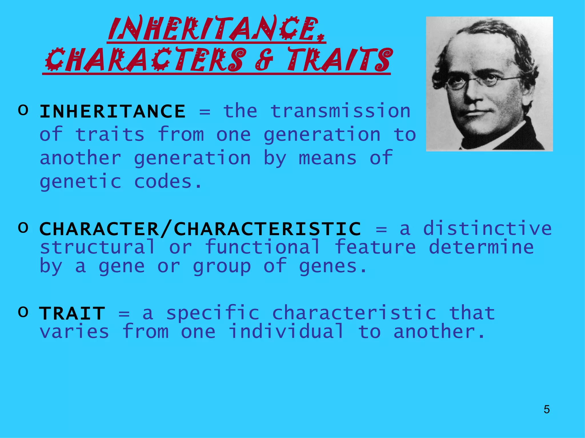 INHERITANCE,
  CHARACTERS & TRAITS
o INHERITANCE = the transmission
  of traits from one generation to
  another generation by means of
  genetic codes.

o CHARACTER/CHARACTERISTIC = a distinctive
  structural or functional feature determine
  by a gene or group of genes.

o TRAIT = a specific characteristic that
  varies from one individual to another.


                                           5
 