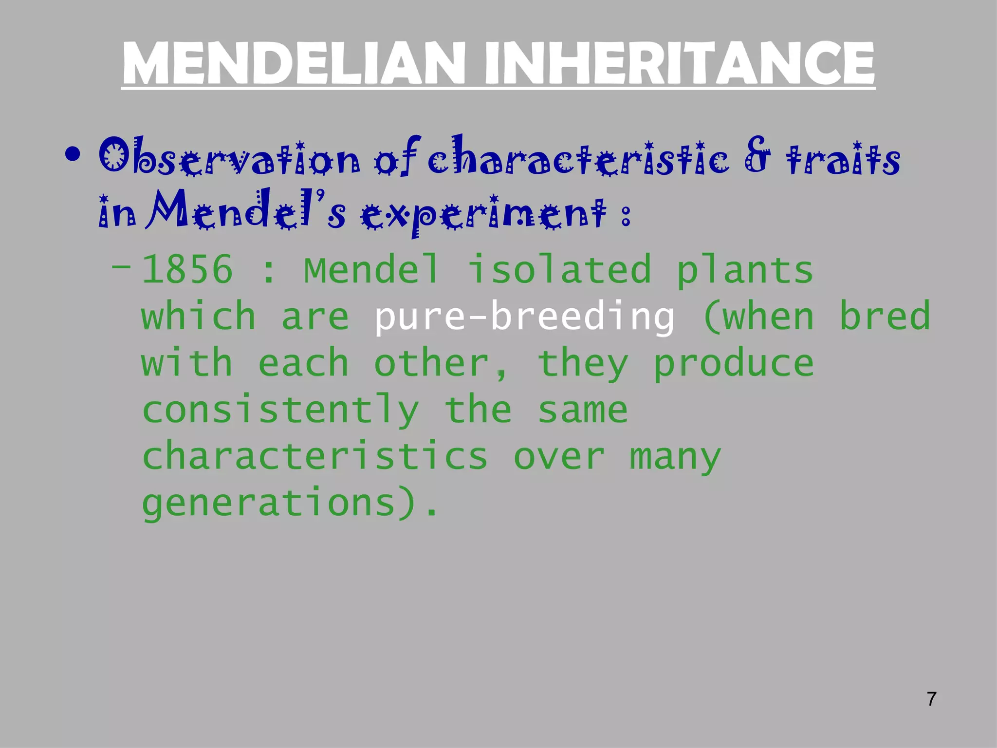 MENDELIAN INHERITANCE
• Observation of characteristic & traits
  in Mendel’s experiment :
  – 1856 : Mendel isolated plants
    which are pure-breeding (when bred
    with each other, they produce
    consistently the same
    characteristics over many
    generations).



                                           7
 