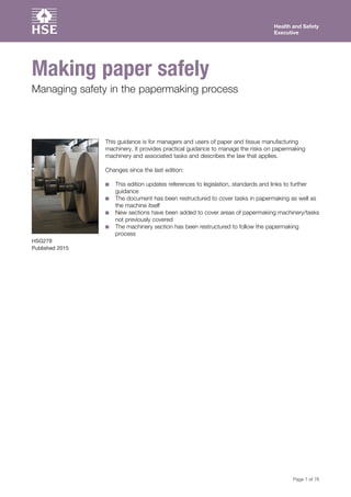 Health and Safety
Executive
Page 1 of 76
Making paper safely
Managing safety in the papermaking process
HSG279
Published 2015
This guidance is for managers and users of paper and tissue manufacturing
machinery. It provides practical guidance to manage the risks on papermaking
machinery and associated tasks and describes the law that applies.
Changes since the last edition:
■■ This edition updates references to legislation, standards and links to further
guidance
■■ The document has been restructured to cover tasks in papermaking as well as
the machine itself
■■ New sections have been added to cover areas of papermaking machinery/tasks
not previously covered
■■ The machinery section has been restructured to follow the papermaking
process
 