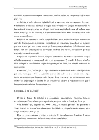 Marilis Vanessa Kuligoski

operários), como montar uma peça, rosquear um parafuso, usinar um componente, injetar uma
peça, etc;
Atribuição: é toda atividade individualizada e executada por um ocupante de cargo.
Geralmente é a atividade atribuída a cargos mais diferenciados (cargos de mensalistas ou
funcionários), como preencher um cheque, emitir uma requisição de material, elaborar uma
ordem de serviço, etc. na realidade, a atribuição é uma tarefa um pouco mais sofisticada, mais
mental e menos braçal;
Função: é um conjunto de tarefas (cargos horistas) ou de atribuições (cargos mensalistas)
exercido de uma maneira sistemática e reiterada por um ocupante de cargo. Pode ser exercido
por uma pessoa que, sem ocupar um cargo, desempenha provisória ou definitivamente uma
função. Para que um conjunto de atribuições constitua uma função, é necessário que haja
reiteração em seu desempenho;
Cargo: é um conjunto de funções (conjunto de tarefas ou de atribuições) com um posição
definida na estrutura organizacional, isto é, no organograma. A posição define as relações
entre o cargo e os demais outros cargos da organização. No fundo, são relações entre duas ou
mais pessoas.
Chiavenato (1997) afirma que o cargo é composto de todas as atividades desempenhadas
por uma pessoa, que podem ser englobadas em um todo unificado e que ocupa uma posição
formal no organograma da organização. Dentro dessa concepção, um cargo constitui uma
unidade da organização e consiste em um conjunto de deveres e responsabilidades que o
tronam separado e distinto dos demais cargos.

DESCRIÇÃO DE CARGOS

Devido à divisão do trabalho e à conseqüente especialização funcional, torna-se
necessário especificar cada cargo da organização, surgindo assim às descrições de cargos.
Vale lembrar que, segundo ISO 9000 (2005), o terceiro princípio da qualidade é
“envolvimento de pessoas” que visa usar as habilidades e competências das pessoas para
atingir os objetivos do negócio.
Uma vez conhecendo este princípio, o gestor de RH deve elaborar as descrições de cargo
da organização tomando esta definição como critério de referência.

134 Conhecimento Interativo, São José dos Pinhais, PR, v. 4, n. 2, p. 125-140, jan./jun. 2010.

 