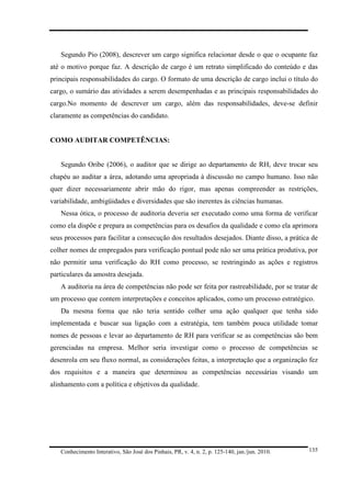 Segundo Pio (2008), descrever um cargo significa relacionar desde o que o ocupante faz
até o motivo porque faz. A descrição de cargo é um retrato simplificado do conteúdo e das
principais responsabilidades do cargo. O formato de uma descrição de cargo inclui o título do
cargo, o sumário das atividades a serem desempenhadas e as principais responsabilidades do
cargo.No momento de descrever um cargo, além das responsabilidades, deve-se definir
claramente as competências do candidato.

COMO AUDITAR COMPETÊNCIAS:

Segundo Oribe (2006), o auditor que se dirige ao departamento de RH, deve trocar seu
chapéu ao auditar a área, adotando uma apropriada à discussão no campo humano. Isso não
quer dizer necessariamente abrir mão do rigor, mas apenas compreender as restrições,
variabilidade, ambigüidades e diversidades que são inerentes às ciências humanas.
Nessa ótica, o processo de auditoria deveria ser executado como uma forma de verificar
como ela dispõe e prepara as competências para os desafios da qualidade e como ela aprimora
seus processos para facilitar a consecução dos resultados desejados. Diante disso, a prática de
colher nomes de empregados para verificação pontual pode não ser uma prática produtiva, por
não permitir uma verificação do RH como processo, se restringindo as ações e registros
particulares da amostra desejada.
A auditoria na área de competências não pode ser feita por rastreabilidade, por se tratar de
um processo que contem interpretações e conceitos aplicados, como um processo estratégico.
Da mesma forma que não teria sentido colher uma ação qualquer que tenha sido
implementada e buscar sua ligação com a estratégia, tem também pouca utilidade tomar
nomes de pessoas e levar ao departamento de RH para verificar se as competências são bem
gerenciadas na empresa. Melhor seria investigar como o processo de competências se
desenrola em seu fluxo normal, as considerações feitas, a interpretação que a organização fez
dos requisitos e a maneira que determinou as competências necessárias visando um
alinhamento com a política e objetivos da qualidade.

Conhecimento Interativo, São José dos Pinhais, PR, v. 4, n. 2, p. 125-140, jan./jun. 2010.

135

 