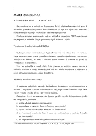 Marilis Vanessa Kuligoski

ANÁLISE DOS RESULTADOS
SUGERINDO UM MODELO DE AUDITORIA
Recomenda-se que a auditoria no departamento de RH seja focada em descobrir como é
realizada a gestão das competências dos colaboradores, ou seja, se a organização procura se
planejar frente às mudanças constantes no ambiente organizacional.
Conforme abordado anteriormente, pode ser utilizada a metodologia PDCA para elaborar
um programa de auditoria. Este programa deve seguir os passos a seguir:

Planejamento de auditoria focando RH (Plan):

O planejamento de auditoria tem por objetivo buscar conhecimento do item a ser auditado.
Neste momento, sugere-se que os auditores busquem manuais, procedimentos e até mesmo
instruções de trabalho, de modo a entender como funciona o processo de gestão de
competências da organização.
Uma vez entendida a complexidade deste processo, os auditores devem planejar a
auditoria, avaliando o tempo necessário para realizar a análise documental e entrevistas e
assim entregar aos auditados a agenda de auditoria.

Realizando a auditoria em RH (Do):

O sucesso da auditoria irá depender da abordagem dos auditores no momento em que a
realizam. É importante conhecer o objetivo da alta direção para saber exatamente o que focar
e assim relatar a situação em que o processo se encontra.
Os auditores devem ser perspicazes em levantar questões que são fundamentais na gestão
das competências, tais como:
a) existe definição de cargos na organização?
b) para cada cargo existente, foram definidas as competências?
c) qual é o critério escolhido para definição das competências?
d) os objetivos da organização foram levados em consideração no m mento da definição
de competências?
e) os cargos foram definidos antecipando-se às contratações?
136 Conhecimento Interativo, São José dos Pinhais, PR, v. 4, n. 2, p. 125-140, jan./jun. 2010.

 