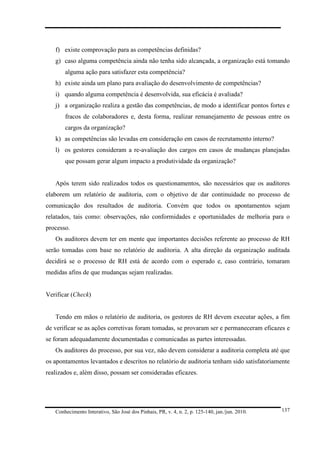 f) existe comprovação para as competências definidas?
g) caso alguma competência ainda não tenha sido alcançada, a organização está tomando
alguma ação para satisfazer esta competência?
h) existe ainda um plano para avaliação do desenvolvimento de competências?
i) quando alguma competência é desenvolvida, sua eficácia é avaliada?
j) a organização realiza a gestão das competências, de modo a identificar pontos fortes e
fracos de colaboradores e, desta forma, realizar remanejamento de pessoas entre os
cargos da organização?
k) as competências são levadas em consideração em casos de recrutamento interno?
l) os gestores consideram a re-avaliação dos cargos em casos de mudanças planejadas
que possam gerar algum impacto a produtividade da organização?

Após terem sido realizados todos os questionamentos, são necessários que os auditores
elaborem um relatório de auditoria, com o objetivo de dar continuidade no processo de
comunicação dos resultados de auditoria. Convém que todos os apontamentos sejam
relatados, tais como: observações, não conformidades e oportunidades de melhoria para o
processo.
Os auditores devem ter em mente que importantes decisões referente ao processo de RH
serão tomadas com base no relatório de auditoria. A alta direção da organização auditada
decidirá se o processo de RH está de acordo com o esperado e, caso contrário, tomaram
medidas afins de que mudanças sejam realizadas.

Verificar (Check)

Tendo em mãos o relatório de auditoria, os gestores de RH devem executar ações, a fim
de verificar se as ações corretivas foram tomadas, se provaram ser e permaneceram eficazes e
se foram adequadamente documentadas e comunicadas as partes interessadas.
Os auditores do processo, por sua vez, não devem considerar a auditoria completa até que
os apontamentos levantados e descritos no relatório de auditoria tenham sido satisfatoriamente
realizados e, além disso, possam ser consideradas eficazes.

Conhecimento Interativo, São José dos Pinhais, PR, v. 4, n. 2, p. 125-140, jan./jun. 2010.

137

 