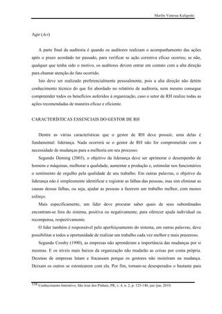 Marilis Vanessa Kuligoski

Agir (Act)

A parte final da auditoria é quando os auditores realizam o acompanhamento das ações
após o prazo acordado ter passado, para verificar se ação corretiva eficaz ocorreu; se não,
qualquer que tenha sido o motivo, os auditores devem entrar em contato com a alta direção
para chamar atenção do fato ocorrido.
Isto deve ser realizado preferencialmente pessoalmente, pois a alta direção não detém
conhecimento técnico do que foi abordado no relatório de auditoria, nem mesmo consegue
compreender todos os benefícios auferidos à organização, caso o setor de RH realize todas as
ações recomendadas de maneira eficaz e eficiente.

CARACTERÍSTICAS ESSENCIAIS DO GESTOR DE RH

Dentre as várias características que o gestor de RH deve possuir, uma delas é
fundamental: liderança. Nada ocorrerá se o gestor de RH não for comprometido com a
necessidade de mudanças para a melhoria em seu processo.
Segundo Deming (2003), o objetivo da liderança deve ser aprimorar o desempenho de
homens e máquinas, melhorar a qualidade, aumentar a produção e, estimular nos funcionários
o sentimento de orgulho pela qualidade de seu trabalho. Em outras palavras, o objetivo da
liderança não é simplesmente identificar e registrar as falhas das pessoas, mas sim eliminar as
causas dessas falhas, ou seja, ajudar as pessoas a fazerem um trabalho melhor, com menos
esforço.
Mais especificamente, um líder deve procurar saber quais de seus subordinados
encontram-se fora do sistema, positiva ou negativamente, para oferecer ajuda individual ou
recompensa, respectivamente.
O líder também é responsável pelo aperfeiçoamento do sistema, em outras palavras, deve
possibilitar a todos a oportunidade de realizar um trabalho cada vez melhor e mais prazeroso.
Segundo Crosby (1990), as empresas não aprenderam a importância das mudanças por si
mesmas. E os níveis mais baixos da organização não mudarão as coisas por conta própria.
Dezenas de empresas lutam e fracassam porque os gestores não insistiram na mudança.
Deixam os outros se estontearem com ela. Por fim, tornam-se desesperados o bastante para

138 Conhecimento Interativo, São José dos Pinhais, PR, v. 4, n. 2, p. 125-140, jan./jun. 2010.

 