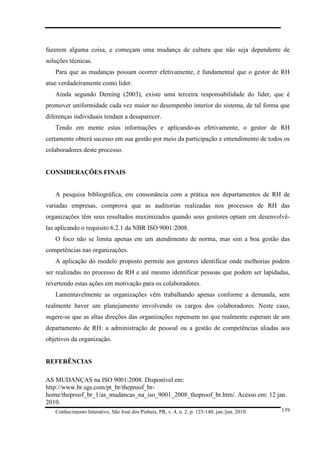 fazerem alguma coisa, e começam uma mudança de cultura que não seja dependente de
soluções técnicas.
Para que as mudanças possam ocorrer efetivamente, é fundamental que o gestor de RH
atue verdadeiramente como líder.
Ainda segundo Deming (2003), existe uma terceira responsabilidade do líder, que é
promover uniformidade cada vez maior no desempenho interior do sistema, de tal forma que
diferenças individuais tendam a desaparecer.
Tendo em mente estas informações e aplicando-as efetivamente, o gestor de RH
certamente obterá sucesso em sua gestão por meio da participação e entendimento de todos os
colaboradores deste processo.

CONSIDERAÇÕES FINAIS

A pesquisa bibliográfica, em consonância com a prática nos departamentos de RH de
variadas empresas, comprova que as auditorias realizadas nos processos de RH das
organizações têm seus resultados maximizados quando seus gestores optam em desenvolvêlas aplicando o requisito 6.2.1 da NBR ISO 9001:2008.
O foco não se limita apenas em um atendimento de norma, mas sim a boa gestão das
competências nas organizações.
A aplicação do modelo proposto permite aos gestores identificar onde melhorias podem
ser realizadas no processo de RH e até mesmo identificar pessoas que podem ser lapidadas,
revertendo estas ações em motivação para os colaboradores.
Lamentavelmente as organizações vêm trabalhando apenas conforme a demanda, sem
realmente haver um planejamento envolvendo os cargos dos colaboradores. Neste caso,
sugere-se que as altas direções das organizações repensem no que realmente esperam de um
departamento de RH: a administração de pessoal ou a gestão de competências aliadas aos
objetivos da organização.

REFERÊNCIAS
AS MUDANÇAS na ISO 9001:2008. Disponível em:
http://www.br.sgs.com/pt_br/theproof_brhome/theproof_br_1/as_mudancas_na_iso_9001_2008_theproof_br.htm/. Acesso em: 12 jan.
2010.
Conhecimento Interativo, São José dos Pinhais, PR, v. 4, n. 2, p. 125-140, jan./jun. 2010.

139

 