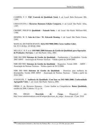 Marilis Vanessa Kuligoski

CAMPOS, V. F. TQC Controle de Qualidade Total. 8. ed. Local: Belo Horizonte: DG,
1.999.
CHIAVENATO, I. Recursos Humanos Edição Compacta. 4. ed. Local: São Paulo: Atlas,
1.997.
CROSBY, PHILIP B. Qualidade – Falando Sério. 1. ed. Local: São Paulo: McGraw-Hill,
1.990.
DEMING, W. E. Saia da Crise / W. Edwards Deming. 1. ed. Local: São Paulo: Futura,
2.003.
MANUAL DO PARTICIPANTE: Série ISO 9000:2000, Curso Auditor Líder.
Ed. 25.11.04 Rev. 02 BVQI, 2004.
MELLO, C. H. P. et al. ISO 9001:2000 Sistemas de Gestão da Qualidade para Operações
de Produção e Serviços. 1. ed. São Paulo: Atlas, 2002.
NBR ISO 9000 Sistemas de Gestão da Qualidade – Fundamentos e Vocabulário. Versão
2005 ABNT – Associação de Normas Técnicas – Válida a partir de 20/09/2005.
NBR ISO 9001 Sistemas de Gestão da Qualidade – Requisitos. Versão 2008
Associação de Normas Técnicas – Válida a partir de 28/12/2008.

ABNT –

NBR ISO 9004 Sistemas de Gestão da Qualidade – Diretrizes para melhoria de
desempenho. Versão 2000 ABNT – Associação de Normas Técnicas – Válida a partir de
29/01/2001.
O’HANLON, T. Auditoria da Qualidade: Com base na ISO 9001:2000: Conformidade
Agregando Valor. 1. ed. Local: São Paulo: Saraiva, 2006.
ORIBE, C. de. Recursos Humanos – Como Auditar as Competências. Banas Qualidade,
outubro de 2006, Caderno 173, p. 34.
PIO,
DIEGO
Descrição
de
Cargo.
Disponível
em:
http://www.administradores.com.br/artigos/descricao_de_cargo/. Acesso em: 12 jan. 2010.

140 Conhecimento Interativo, São José dos Pinhais, PR, v. 4, n. 2, p. 125-140, jan./jun. 2010.

 