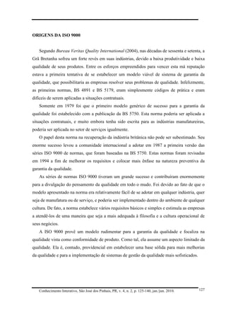 ORIGENS DA ISO 9000

Segundo Bureau Veritas Quality International (2004), nas décadas de sessenta e setenta, a
Grã Bretanha sofreu um forte revés em suas indústrias, devido a baixa produtividade e baixa
qualidade de seus produtos. Entre os esforços empreendidos para vencer esta má reputação
estava a primeira tentativa de se estabelecer um modelo viável de sistema de garantia da
qualidade, que possibilitaria as empresas resolver seus problemas de qualidade. Infelizmente,
as primeiras normas, BS 4891 e BS 5179, eram simplesmente códigos de prática e eram
difíceis de serem aplicadas a situações contratuais.
Somente em 1979 foi que o primeiro modelo genérico de sucesso para a garantia da
qualidade foi estabelecido com a publicação da BS 5750. Esta norma poderia ser aplicada a
situações contratuais, e muito embora tenha sido escrita para as indústrias manufatureiras,
poderia ser aplicada no setor de serviços igualmente.
O papel desta norma na recuperação da indústria britânica não pode ser subestimado. Seu
enorme sucesso levou a comunidade internacional a adotar em 1987 a primeira versão das
séries ISO 9000 de normas, que foram baseadas na BS 5750. Estas normas foram revisadas
em 1994 a fim de melhorar os requisitos e colocar mais ênfase na natureza preventiva da
garantia da qualidade.
As séries de normas ISO 9000 tiveram um grande sucesso e contribuíram enormemente
para a divulgação do pensamento da qualidade em todo o mudo. Foi devido ao fato de que o
modelo apresentado na norma era relativamente fácil de se adotar em qualquer indústria, quer
seja de manufatura ou de serviço, e poderia ser implementado dentro do ambiente de qualquer
cultura. De fato, a norma estabelece vários requisitos básicos e simples e estimula as empresas
a atendê-los de uma maneira que seja a mais adequada à filosofia e a cultura operacional de
seus negócios.
A ISO 9000 provê um modelo rudimentar para a garantia da qualidade e focaliza na
qualidade vista como conformidade de produto. Como tal, ela assume um aspecto limitado da
qualidade. Ela é, contudo, providencial em estabelecer uma base sólida para mais melhorias
da qualidade e para a implementação de sistemas de gestão da qualidade mais sofisticados.

Conhecimento Interativo, São José dos Pinhais, PR, v. 4, n. 2, p. 125-140, jan./jun. 2010.

127

 