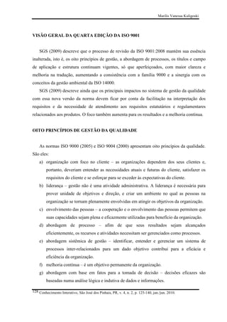 Marilis Vanessa Kuligoski

VISÃO GERAL DA QUARTA EDIÇÃO DA ISO 9001

SGS (2009) descreve que o processo de revisão da ISO 9001:2008 mantém sua essência
inalterada, isto é, os oito princípios de gestão, a abordagem de processos, os títulos e campo
de aplicação e estrutura continuam vigentes, só que aperfeiçoados, com maior clareza e
melhoria na tradução, aumentando a consistência com a família 9000 e a sinergia com os
conceitos da gestão ambiental da ISO 14000.
SGS (2009) descreve ainda que os principais impactos no sistema de gestão da qualidade
com essa nova versão da norma devem ficar por conta da facilitação na interpretação dos
requisitos e da necessidade de atendimento aos requisitos estatutários e regulamentares
relacionados aos produtos. O foco também aumenta para os resultados e a melhoria contínua.

OITO PRINCÍPIOS DE GESTÃO DA QUALIDADE

As normas ISO 9000 (2005) e ISO 9004 (2000) apresentam oito princípios da qualidade.
São eles:
a) organização com foco no cliente – as organizações dependem dos seus clientes e,
portanto, deveriam entender as necessidades atuais e futuras do cliente, satisfazer os
requisitos do cliente e se esforçar para se exceder às expectativas do cliente.
b) liderança – gestão não é uma atividade administrativa. A liderança é necessária para
prover unidade de objetivos e direção, e criar um ambiente no qual as pessoas na
organização se tornam plenamente envolvidas em atingir os objetivos da organização.
c) envolvimento das pessoas – a cooperação e o envolvimento das pessoas permitem que
suas capacidades sejam plena e eficazmente utilizadas para benefício da organização.
d) abordagem de processo – afim de que seus resultados sejam alcançados
eficientemente, os recursos e atividades necessitam ser gerenciados como processos.
e) abordagem sistêmica de gestão – identificar, entender e gerenciar um sistema de
processos inter-relacionados para um dado objetivo contribui para a eficácia e
eficiência da organização.
f) melhoria contínua – é um objetivo permanente da organização.
g) abordagem com base em fatos para a tomada de decisão – decisões eficazes são
baseadas numa análise lógica e indutiva de dados e informações.
128 Conhecimento Interativo, São José dos Pinhais, PR, v. 4, n. 2, p. 125-140, jan./jun. 2010.

 