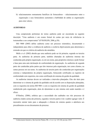 h) relacionamentos mutuamente benéficos de fornecedores – relacionamentos entre a
organização e seus fornecedores aumentam a habilidade de ambas as organizações
para criar valores.

AUDITORIAS

Uma compreensão preliminar do termo auditoria pode ser encontrada na seguinte
descrição: ”Uma auditoria é um exame formal de contas por meio de referências às
testemunhas e aos comprovantes” (O’HANLON, 2006, p.38).
ISO 9000 (2005) define auditoria como um processo sistemático, documentado e
independente para obter a evidência de auditoria e avaliá-la objetivamente para determinar a
extensão em que os critérios de auditoria são atendidos.
Mello et al. (2002) aborda que uma auditoria pode ser de primeira, segunda ou terceira
parte. As auditorias de primeira parte, também chamadas de auditorias internas são
conduzidas pela própria organização, ou em seu nome, para propósitos internos e pode formar
a base para uma auto declaração de conformidade da organização. As auditorias de segunda
parte são conduzidas pelas partes que têm interesse pela organização, tais como clientes, ou
outras pessoas em seu nome. As auditorias de terceira parte são conduzidas por organizações
externas e independentes da própria organização, fornecendo certificados ou registros de
conformidade com requisitos, tais como certificação de sistemas de gestão da qualidade.
As auditorias internas devem ser realizadas a intervalos planejados. Elas são úteis para
determinar se o sistema de gestão da qualidade está de acordo com as disposições planejadas,
com os requisitos da norma ISO 9001 e com os requisitos do sistema de gestão da qualidade
estabelecido pela organização, alem de determinar se este sistema está sendo mantido e é
eficaz.
O’Hanlon, (2006), enfatiza que a necessidade dos auditados nos três processos de
auditoria citados acima (de primeira, segunda e terceira parte) é de o auditor agregar valor. É
necessário atentar tanto para a adequação e eficácia do sistema quanto a aderência aos
procedimentos ou aos documentos do processo.

Conhecimento Interativo, São José dos Pinhais, PR, v. 4, n. 2, p. 125-140, jan./jun. 2010.

129

 