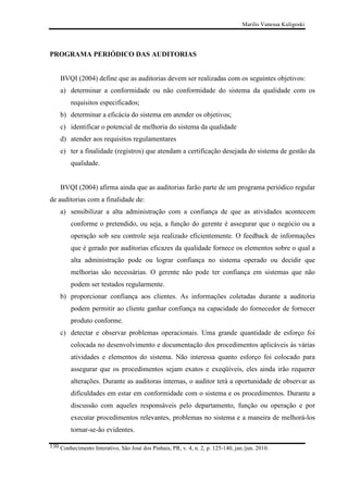 Marilis Vanessa Kuligoski

PROGRAMA PERIÓDICO DAS AUDITORIAS

BVQI (2004) define que as auditorias devem ser realizadas com os seguintes objetivos:
a) determinar a conformidade ou não conformidade do sistema da qualidade com os
requisitos especificados;
b) determinar a eficácia do sistema em atender os objetivos;
c) identificar o potencial de melhoria do sistema da qualidade
d) atender aos requisitos regulamentares
e) ter a finalidade (registros) que atendam a certificação desejada do sistema de gestão da
qualidade.

BVQI (2004) afirma ainda que as auditorias farão parte de um programa periódico regular
de auditorias com a finalidade de:
a) sensibilizar a alta administração com a confiança de que as atividades acontecem
conforme o pretendido, ou seja, a função do gerente é assegurar que o negócio ou a
operação sob seu controle seja realizado eficientemente. O feedback de informações
que é gerado por auditorias eficazes da qualidade fornece os elementos sobre o qual a
alta administração pode ou lograr confiança no sistema operado ou decidir que
melhorias são necessárias. O gerente não pode ter confiança em sistemas que não
podem ser testados regularmente.
b) proporcionar confiança aos clientes. As informações coletadas durante a auditoria
podem permitir ao cliente ganhar confiança na capacidade do fornecedor de fornecer
produto conforme.
c) detectar e observar problemas operacionais. Uma grande quantidade de esforço foi
colocada no desenvolvimento e documentação dos procedimentos aplicáveis às várias
atividades e elementos do sistema. Não interessa quanto esforço foi colocado para
assegurar que os procedimentos sejam exatos e exeqüíveis, eles ainda irão requerer
alterações. Durante as auditoras internas, o auditor terá a oportunidade de observar as
dificuldades em estar em conformidade com o sistema e os procedimentos. Durante a
discussão com aqueles responsáveis pelo departamento, função ou operação e por
executar procedimentos relevantes, problemas no sistema e a maneira de melhorá-los
tornar-se-ão evidentes.
130 Conhecimento Interativo, São José dos Pinhais, PR, v. 4, n. 2, p. 125-140, jan./jun. 2010.

 