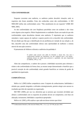 Marilis Vanessa Kuligoski

NÃO CONFORMIDADE

Enquanto executam uma auditoria, os auditores podem descobrir situações onde os
requisitos não foram atendidos. Estas são conhecidas como não conformidades. A ISO
9000:2005 define não conformidade como: “Não atendimento de um requisito” (NBR ISO
9000, 2005).
As não conformidades são com freqüência percebidas como um acidente e são vistas
como alguma coisa negativa. Muito freqüentemente os auditados ficam com medo de que não
conformidades sejam descobertas durante uma auditoria. É importante que os auditores
entendam e sejam capazes de explicar o aspecto positivo de se descobrir não conformidade.
Há um ditado que fala que a identificação de um problema já é metade de sua solução e, de
fato, descobrir uma não conformidade oferece uma oportunidade de melhorar o sistema
através de uma ação corretiva.
O pensamento de Ishikawa referente a auditorias da qualidade é:
O auditor pode possuir uma pilha de fórmulas e check lists, mas sem o
conhecimento baseado em experiência, ele não conduzirá bem a sua função...
auditorias devem ser usadas para promover a qualidade, não para inspecionar
(CAMPOS, 1999, p. 116).

Além das competências, o auditor deve possuir a habilidade necessária para informar e
relatar a não conformidades de forma clara, ao mesmo tempo demonstrando o benefício que a
possível correção da não conformidade estará gerando benefícios ao sistema de gestão da
qualidade da organização.

COMPETÊNCIAS:

Mello et al. (2002) define competência como: Conjunto de conhecimentos, habilidades e
atitudes que, quando integrados e utilizados estrategicamente, permite atingir com sucesso os
resultados que dela são esperados na organização.
ISO 9001 (2008), por sua vez, determina que as pessoas que executam atividades que
afetam a conformidade com os requisitos do produto devem ser competentes, com base em
educação, treinamento, habilidade e experiência apropriados.
Mello et al. (2002, p.98) explica o que cada um desses termos quer dizer:
132 Conhecimento Interativo, São José dos Pinhais, PR, v. 4, n. 2, p. 125-140, jan./jun. 2010.

 