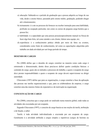 a) educação: Subtende-se o período de graduação que a pessoa adquiriu ao longo de sua
vida, desde o ensino básico, passando pelo ensino médio, graduação, podendo chegar
até o doutoramento;
b) treinamento: é o ato ou processo de fornecer ou receber instrução para uma habilidade,
profissão ou ocupação particular, tais como os cursos de pequena carga horária que a
pessoa fez;
c) habilidade: é a capacidade que uma pessoa possui(especialmente manual ou física) de
fazer algo bem feito, tal como atender a um cliente, liderar uma equipe, etc;
d) experiência: é o conhecimento prático obtido por meio de fatos ou eventos,
considerados como fonte de conhecimento, tal como as capacitações adquiridas pelo
trabalho em dada atividade por um longo período de tempo.

DESENHO DE CARGOS

Pio (2008) define que o desenho de cargos constitui na maneira como cada cargo é
estruturado e dimensionado, dentre disso precisa-se definir quatro condições básicas: o
conteúdo do cargo, quais são os métodos e processos de trabalho, a quem o ocupante do cargo
deve prestar responsabilidade e quem o ocupante do cargo deverá supervisionar ou dirigir
autoridade.
Chiavenato (1997) define que para as organizações, o cargo constitui a base da aplicação
das pessoas nas tarefas organizacionais e que, para os colaboradores da empresa, o cargo
constitui uma das maiores fontes de expectativa e de motivação na organização

CONCEITUAÇÃO DE CARGO

Pio (2008), conceitua que o cargo pode ser analisado numa maneira global, onde todas as
atividades são executadas por um ocupante.
Segundo Chiavenato (1997), o conceito de cargo baseia-se nas noções de tarefa, atribuição
e de função, a saber:
Tarefa: é toda atividade individualizada e executada por um ocupante de cargo.
Geralmente á a atividade atribuída a cargos simples e repetitivos (cargos de horistas ou

Conhecimento Interativo, São José dos Pinhais, PR, v. 4, n. 2, p. 125-140, jan./jun. 2010.

133

 