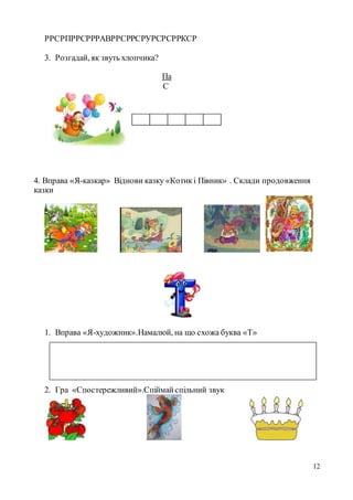 12
РРСРПРРСРРРАВРРСРРСРУРСРСРРКСР
3. Розгадай, як звуть хлопчика?
Па
С
4. Вправа «Я-казкар» Віднови казку «Котикі Півник» . Склади продовження
казки
1. Вправа «Я-художник».Намалюй, на що схожа буква «Т»
2. Гра «Спостережливий».Спіймайспільний звук
 