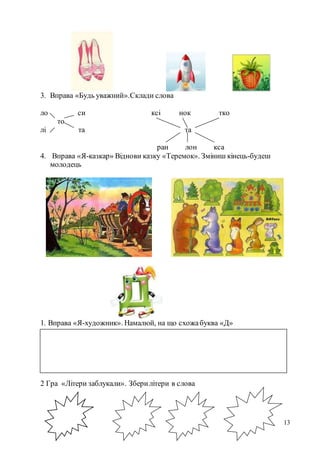 13
3. Вправа «Будь уважний».Склади слова
ло си ксі нок тко
то
лі та та
ран лон кса
4. Вправа «Я-казкар» Віднови казку «Теремок». Зміниш кінець-будеш
молодець
1. Вправа «Я-художник». Намалюй, на що схожабуква «Д»
2 Гра «Літери заблукали». Зберилітери в слова
 