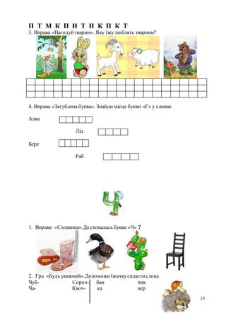 15
П Т М К П И Т Н К П К Т
3. Вправа «Нагодуйтварин». Яку їжу люблять тварини?
4. Вправа «Загублена буква». Знайди місце букви «Г» у словах
Алка
Лід
Бере
Раб
1. Вправа «Схованка».Десховалась буква «Ч» ?
2. Гра «Будь уважний».Допоможиїжачкускластислова
Чуб- Сороч- бан чик
Ча- Квоч- ка вер
 