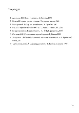20
Література
1. Артемола Л.В. Вчися граючись.-К.:Томіріс, 1990
2. Гоголь Н. Ігри на уроках читання.// Початкова школа.2002
3. Гончаренко І. Буквар для дошкільнят.- Х. Промінь, 2007
4. Гісь О. У країні міркувань/ О. Гісь, О. Яцків. – Львів:Світ. 2011
5. Кондратенко Л.О. Весела грамота.- К.: НПЦ Перспектива, 1995
6. Савченко О.Я. Дидактика початкової школи.-К. Генеза,1999
7. Лазарєва А.І. Розвивальнізавдання для початкової школи. А.А. Гришко.-Х.:
Ранок, 2011
8. СухомлинськийВ.А. Серце віддаю дітям.- К. Радянськашкола, 1988
 