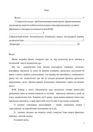 3
Зміст
Вступ………………………………………………………………………..... 3
1.Теоретичнізасади проблемивикористання ігрової форминавчання
для розвиткутворчої особистостімолодшого школяравідповідно до вимог
Державного стандартупочаткової освітиНУШ
..……………………........................... 5
2.Практичний аспект. Інтелектуальні, пізнавальні, творчі, нестандартні вправи,
дидактичні ігри……………………………………………………………………..7
Література……………………………………………………..…..………....20
Вступ
Немає потреби багато говорити про те, яку величезну роль відіграє в
початковій школі дидактична гра.
Під час дидактичних ігор дитина спостерігає, порівнює, зіставляє,
класифікує предмети за тими чи іншими ознаками, проводить доступний їй
аналіз і синтез, робить узагальнення. І на відміну від звичайного, «неігрового»
уроку під час дидактичної гри всі ці складні розумові процеси проходять
невимушено, легко. Дитина працює інтенсивно, напружено і навіть не помічає
цього.
Ф.М. Блехер у книзі «Дидактична гра» визначила чотири вимоги,без
урахування яких не можна віднести ту чи іншу навчальну діяльність дітей до
класу дидактичних ігор. Зокрема, на її думку, грою можна вважати тільки таку
навчальну діяльність, в якій присутній хоча б один із наступних елементів:
1) елемент очікування несподіванки – поява, зникнення, пошук і
знаходження, не передбачене повторення дії в грі;
2) елемент загадки, що інтригує дітей, стимулює їхню творчу фантазію,
мобілізує дитячій досвід;
3) елемент руху;
 