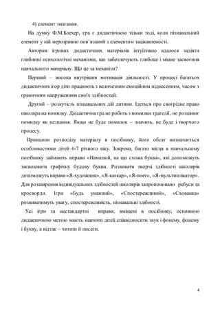 4
4) елемент змагання.
На думку Ф.М.Блехер, гра є дидактичною тільки тоді, коли пізнавальний
елемент у ній нерозривно пов’язаний з елементом зацікавленості.
Авторам ігрових дидактичних матеріалів інтуїтивно вдалося задіяти
глибинні психологічні механізми, що забезпечують глибоке і міцне засвоєння
навчального матеріалу. Що це за механізм?
Перший – висока внутрішня мотивація діяльності. У процесі багатьох
дидактичних ігор діти працюють з величезним емоційним піднесенням, часом з
граничним напруженням своїх здібностей.
Другий – розкутість пізнавальних дій дитини. Ідеться про своєрідне право
школяра на помилку. Дидактична гра не робить з помилки трагедії, не розцінює
помилку як незнання. Якщо не буде помилок – значить, не буде і творчого
процесу.
Принципи розподілу матеріалу в посібнику, його обсяг визначається
особливостями дітей 6-7 річного віку. Зокрема, багато місця в навчальному
посібнику займають вправи «Намалюй, на що схожа буква», які допоможуть
засвоювати графічну будову букви. Розвивати творчі здібності школярів
допоможуть вправи «Я-художник», «Я-казкар»,«Я-поет», «Я-мультиплікатор».
Для розширення індивідуальних здібностей школярів запропоновано ребуси та
кросворди. Ігри «Будь уважний», «Спостережливий», «Схованка»
розвиватимуть увагу, спостережливість, пізнавальні здібності.
Усі ігри та нестандартні вправи, вміщені в посібнику, основною
дидактичною метою мають навчити дітей співвідносити звук і фонему, фонему
і букву, а відтак – читати й писати.
 