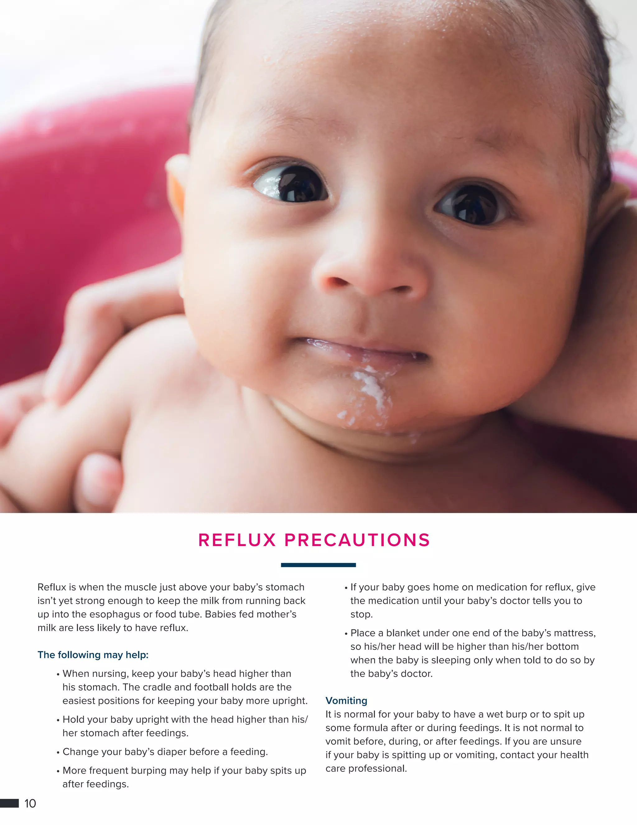 10
REFLUX PRECAUTIONS
Reflux is when the muscle just above your baby’s stomach
isn’t yet strong enough to keep the milk from running back
up into the esophagus or food tube. Babies fed mother’s
milk are less likely to have reflux.
The following may help:
	• When nursing, keep your baby’s head higher than 	
		 his stomach. The cradle and football holds are the 		
		 easiest positions for keeping your baby more upright.
	 • Hold your baby upright with the head higher than his/	
		 her stomach after feedings.
	• Change your baby’s diaper before a feeding.
	• More frequent burping may help if your baby spits up 	
		 after feedings.
	• If your baby goes home on medication for reflux, give 	
		 the medication until your baby’s doctor tells you to 		
		stop.
	• Place a blanket under one end of the baby’s mattress, 	
		 so his/her head will be higher than his/her bottom 		
		 when the baby is sleeping only when told to do so by 	
		 the baby’s doctor.
Vomiting
It is normal for your baby to have a wet burp or to spit up
some formula after or during feedings. It is not normal to
vomit before, during, or after feedings. If you are unsure
if your baby is spitting up or vomiting, contact your health
care professional.
 