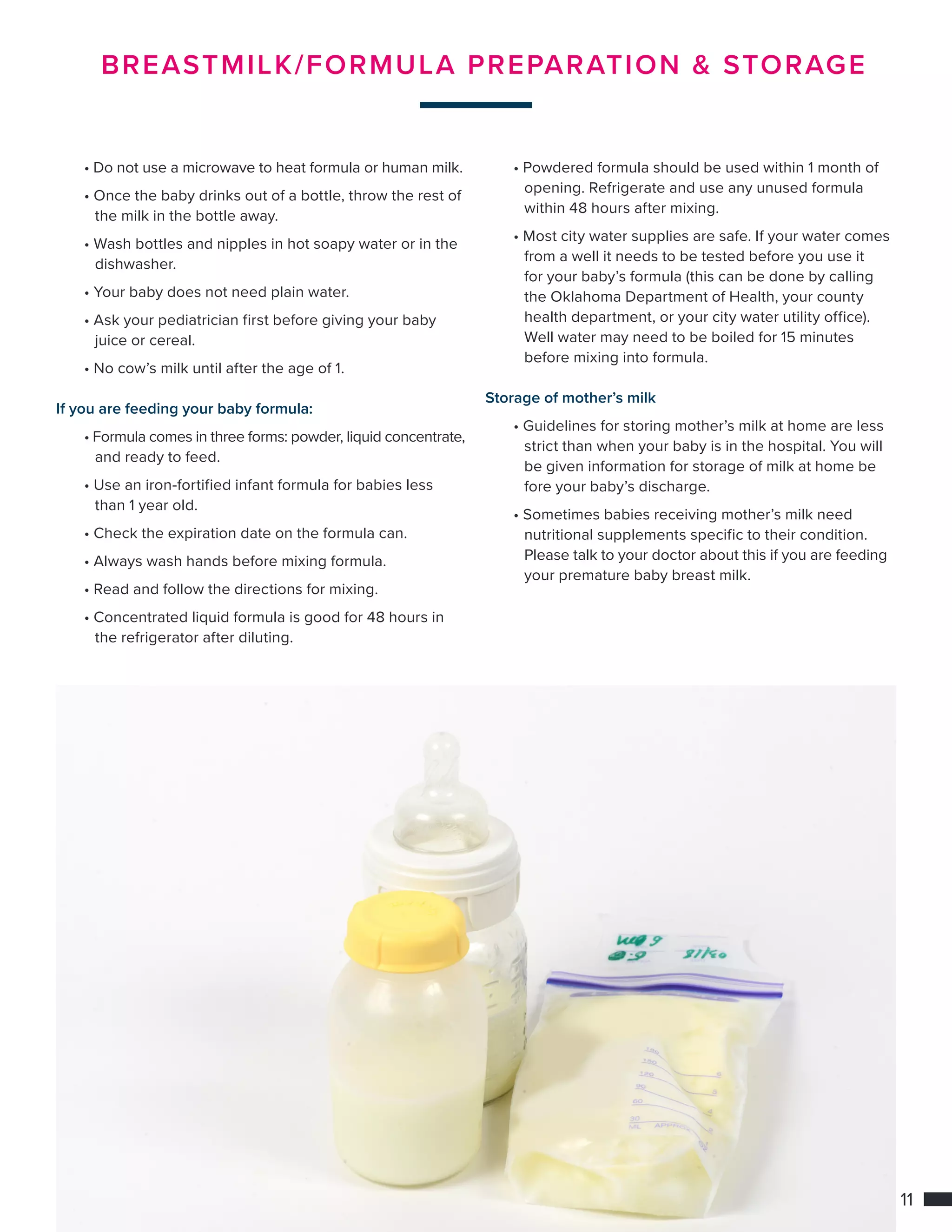 11
BREASTMILK/FORMULA PREPARATION  STORAGE
	• Do not use a microwave to heat formula or human milk.
	 • Once the baby drinks out of a bottle, throw the rest of 	
		 the milk in the bottle away.
	 • Wash bottles and nipples in hot soapy water or in the 	
		dishwasher.
	 • Your baby does not need plain water.
	 • Ask your pediatrician first before giving your baby 		
		 juice or cereal.
	 • No cow’s milk until after the age of 1.
If you are feeding your baby formula:
	 • Formula comes in three forms: powder, liquid concentrate,
		 and ready to feed.
	 • Use an iron-fortified infant formula for babies less 		
		 than 1 year old.
	 • Check the expiration date on the formula can.
	 • Always wash hands before mixing formula.
	 • Read and follow the directions for mixing.
	 • Concentrated liquid formula is good for 48 hours in 	
		 the refrigerator after diluting.
	 • Powdered formula should be used within 1 month of 	
		 opening. Refrigerate and use any unused formula 		
		 within 48 hours after mixing.
	 • Most city water supplies are safe. If your water comes 	
		 from a well it needs to be tested before you use it
		 for your baby’s formula (this can be done by calling 	
		 the Oklahoma Department of Health, your county
		 health department, or your city water utility office).
		 Well water may need to be boiled for 15 minutes
		 before mixing into formula.
Storage of mother’s milk
	• Guidelines for storing mother’s milk at home are less 	
		 strict than when your baby is in the hospital. You will 	
		 be given information for storage of milk at home be		
		 fore your baby’s discharge.
	 • Sometimes babies receiving mother’s milk need
		 nutritional supplements specific to their condition. 		
		 Please talk to your doctor about this if you are feeding 	
		 your premature baby breast milk.
 