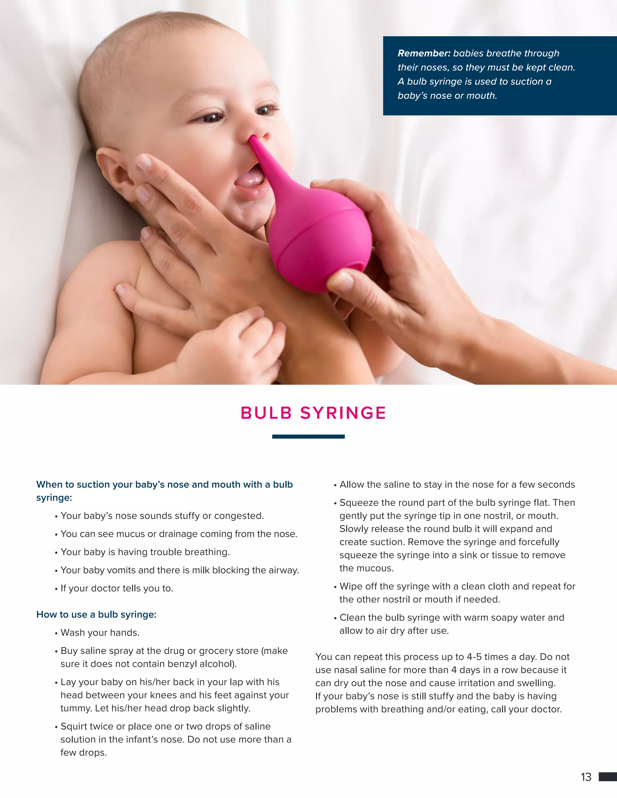 13
BULB SYRINGE
When to suction your baby’s nose and mouth with a bulb
syringe:
	 • Your baby’s nose sounds stuffy or congested.
	 • You can see mucus or drainage coming from the nose.
	 • Your baby is having trouble breathing.
	 • Your baby vomits and there is milk blocking the airway.
	 • If your doctor tells you to.
How to use a bulb syringe:
	 • Wash your hands.
	 • Buy saline spray at the drug or grocery store (make 	
		 sure it does not contain benzyl alcohol).
	 • Lay your baby on his/her back in your lap with his 	 	
		 head between your knees and his feet against your 	
		 tummy. Let his/her head drop back slightly.
	 • Squirt twice or place one or two drops of saline
		 solution in the infant’s nose. Do not use more than a 	
		 few drops.
	 • Allow the saline to stay in the nose for a few seconds
	 • Squeeze the round part of the bulb syringe flat. Then 	
		 gently put the syringe tip in one nostril, or mouth.
		 Slowly release the round bulb it will expand and
		 create suction. Remove the syringe and forcefully
		 squeeze the syringe into a sink or tissue to remove 		
		 the mucous.
	 • Wipe off the syringe with a clean cloth and repeat for 	
		 the other nostril or mouth if needed.
	 • Clean the bulb syringe with warm soapy water and 		
		 allow to air dry after use.
You can repeat this process up to 4-5 times a day. Do not
use nasal saline for more than 4 days in a row because it
can dry out the nose and cause irritation and swelling.
If your baby’s nose is still stuffy and the baby is having
problems with breathing and/or eating, call your doctor.
Remember: babies breathe through
their noses, so they must be kept clean.
A bulb syringe is used to suction a
baby’s nose or mouth.
 