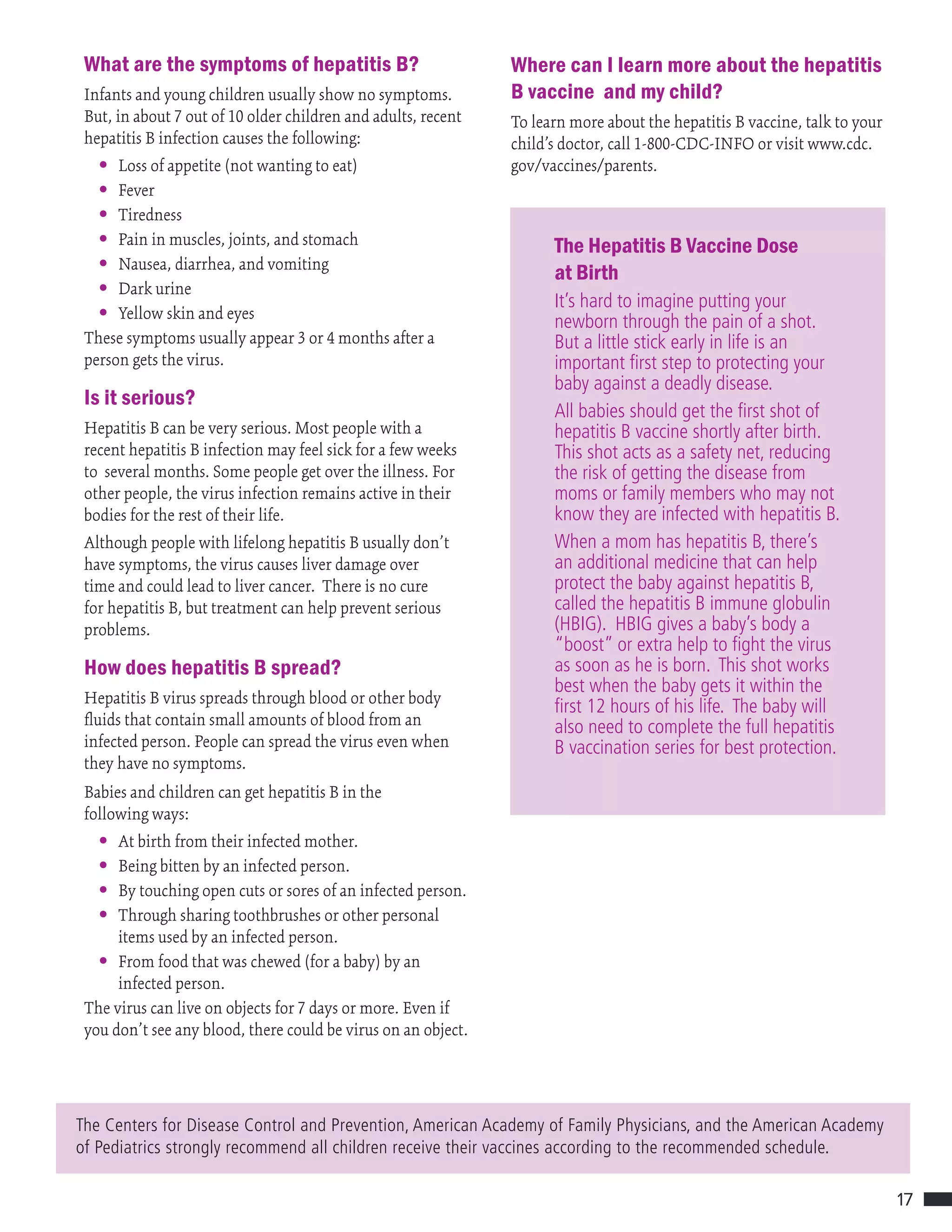 17
What are the symptoms of hepatitis B?
Infants and young children usually show no symptoms.
But, in about 7 out of 10 older children and adults, recent
hepatitis B infection causes the following:
• Loss of appetite (not wanting to eat)
• Fever
• Tiredness
• Pain in muscles, joints, and stomach
• Nausea, diarrhea, and vomiting
• Dark urine
• Yellow skin and eyes
These symptoms usually appear 3 or 4 months after a
person gets the virus.
Is it serious?
Hepatitis B can be very serious. Most people with a
recent hepatitis B infection may feel sick for a few weeks
to several months. Some people get over the illness. For
other people, the virus infection remains active in their
bodies for the rest of their life.
Although people with lifelong hepatitis B usually don’t
have symptoms, the virus causes liver damage over
time and could lead to liver cancer. There is no cure
for hepatitis B, but treatment can help prevent serious
problems.
How does hepatitis B spread?
Hepatitis B virus spreads through blood or other body
fluids that contain small amounts of blood from an
infected person. People can spread the virus even when
they have no symptoms.
Babies and children can get hepatitis B in the
following ways:
• At birth from their infected mother.
• Being bitten by an infected person.
• By touching open cuts or sores of an infected person.
• Through sharing toothbrushes or other personal
items used by an infected person.
• From food that was chewed (for a baby) by an
infected person.
The virus can live on objects for 7 days or more. Even if
you don’t see any blood, there could be virus on an object.
The Centers for Disease Control and Prevention, American Academy of Family Physicians, and the American Academy
of Pediatrics strongly recommend all children receive their vaccines according to the recommended schedule.
Where can I learn more about the hepatitis
B vaccine and my child?
To learn more about the hepatitis B vaccine, talk to your
child’s doctor, call 1-800-CDC-INFO or visit www.cdc.
gov/vaccines/parents.
The Hepatitis B Vaccine Dose
at Birth
It’s hard to imagine putting your
newborn through the pain of a shot.
But a little stick early in life is an
important first step to protecting your
baby against a deadly disease.
All babies should get the first shot of
hepatitis B vaccine shortly after birth.
This shot acts as a safety net, reducing
the risk of getting the disease from
moms or family members who may not
know they are infected with hepatitis B.
When a mom has hepatitis B, there’s
an additional medicine that can help
protect the baby against hepatitis B,
called the hepatitis B immune globulin
(HBIG). HBIG gives a baby’s body a
“boost” or extra help to fight the virus
as soon as he is born. This shot works
best when the baby gets it within the
first 12 hours of his life. The baby will
also need to complete the full hepatitis
B vaccination series for best protection.
 