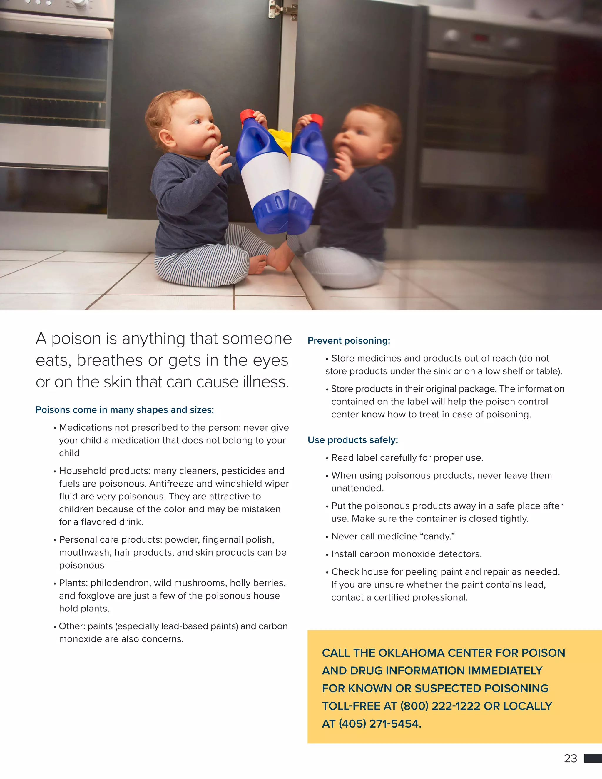 23
POISON PREVENTION
CALL THE OKLAHOMA CENTER FOR POISON
AND DRUG INFORMATION IMMEDIATELY
FOR KNOWN OR SUSPECTED POISONING
TOLL-FREE AT (800) 222-1222 OR LOCALLY
AT (405) 271-5454.
A poison is anything that someone
eats, breathes or gets in the eyes
or on the skin that can cause illness.
Poisons come in many shapes and sizes:
	• Medications not prescribed to the person: never give 	
		 your child a medication that does not belong to your 	
		child
	• Household products: many cleaners, pesticides and 	
		 fuels are poisonous. Antifreeze and windshield wiper 	
		 fluid are very poisonous. They are attractive to 	
		 children because of the color and may be mistaken 	
		 for a flavored drink.
	• Personal care products: powder, fingernail polish, 		
		 mouthwash, hair products, and skin products can be 	
		poisonous
	• Plants: philodendron, wild mushrooms, holly berries, 	
		 and foxglove are just a few of the poisonous house		
		 hold plants.
	• Other: paints (especially lead-based paints) and carbon 	
		 monoxide are also concerns.
Prevent poisoning:
	• Store medicines and products out of reach (do not 		
	 store products under the sink or on a low shelf or table).
	• Store products in their original package. The information
		 contained on the label will help the poison control 		
		 center know how to treat in case of poisoning.
Use products safely:
	• Read label carefully for proper use.
	• When using poisonous products, never leave them 		
		unattended.
	• Put the poisonous products away in a safe place after 	
		 use. Make sure the container is closed tightly.
	• Never call medicine “candy.”
	• Install carbon monoxide detectors.
	• Check house for peeling paint and repair as needed. 	
		 If you are unsure whether the paint contains lead, 		
		 contact a certified professional.
 