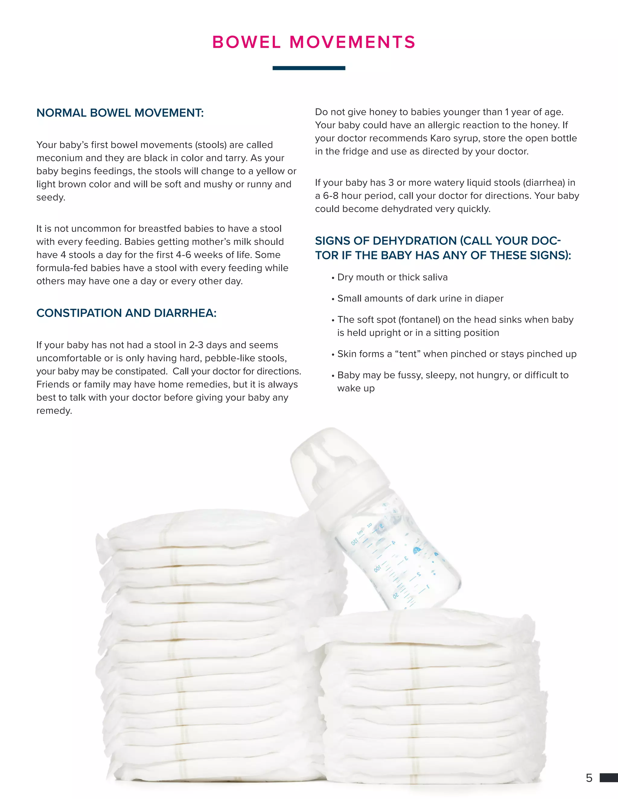 5
BOWEL MOVEMENTS
NORMAL BOWEL MOVEMENT:
Your baby’s first bowel movements (stools) are called
meconium and they are black in color and tarry. As your
baby begins feedings, the stools will change to a yellow or
light brown color and will be soft and mushy or runny and
seedy.
It is not uncommon for breastfed babies to have a stool
with every feeding. Babies getting mother’s milk should
have 4 stools a day for the first 4-6 weeks of life. Some
formula-fed babies have a stool with every feeding while
others may have one a day or every other day.
CONSTIPATION AND DIARRHEA:
If your baby has not had a stool in 2-3 days and seems
uncomfortable or is only having hard, pebble-like stools,
your baby may be constipated. Call your doctor for directions.
Friends or family may have home remedies, but it is always
best to talk with your doctor before giving your baby any
remedy.
Do not give honey to babies younger than 1 year of age.
Your baby could have an allergic reaction to the honey. If
your doctor recommends Karo syrup, store the open bottle
in the fridge and use as directed by your doctor.
If your baby has 3 or more watery liquid stools (diarrhea) in
a 6-8 hour period, call your doctor for directions. Your baby
could become dehydrated very quickly.
SIGNS OF DEHYDRATION (CALL YOUR DOC-
TOR IF THE BABY HAS ANY OF THESE SIGNS):
	 • Dry mouth or thick saliva
	• Small amounts of dark urine in diaper
	• The soft spot (fontanel) on the head sinks when baby 	
		 is held upright or in a sitting position
	• Skin forms a “tent” when pinched or stays pinched up
	• Baby may be fussy, sleepy, not hungry, or difficult to 	
		 wake up
 