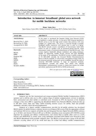 Bulletin of Electrical Engineering and Informatics
Vol. 9, No. 2, April 2020, pp. 843~852
ISSN: 2302-9285, DOI: 10.11591/eei.v9i2.2136  843
Journal homepage: http://beei.org
Introduction to inmarsat broadband global area network
for mobile backbone networks
Dimov Stojce Ilcev
Space Science Centre (SSC), Durban University of Technogy (DUT), Durban, South Africa
Article Info ABSTRACT
Article history:
Received Nov 1, 2019
Revised Jan 19, 2020
Accepted Feb 8, 2020
In this paper is introduced the Inmarsat Global Area Network (GAN)
as backbone to mobile networks. At the end of 2005 Inmarsat launched its
BGAN service as the first high speed wireless data solutions with voice
available on a global basis. The service is accessed through a portable,
broadband satellite transceiver with antenna easy to carry as a laptop.
The BGAN network consists constellation of Geostationary Earth Orbit
(GEO) I-4 and I-5 satellites with an optimized ground network, which
interconnects variety of terrestrial infrastructures at local BGAN users. This
system employs bandwidth efficient modulation and coding techniques,
capable of supporting variable bit-rate services and QoS depending
on the needs of the application. The BGAN system is satellite component
of 3G IMT-2000, specially the Universal Mobile Telecommunications
Service (UMTS) standards. It will provide a near-global coverage overlay for
the terrestrial networks, giving users service availability beyond the reach of
terrestrial IMT-2000 networks. A range of supported terminals,
personaldevices, portable and mobile units linked with onboard
entertainment, communications systems to remote base stations for civilian
and military applications and SCADA or M2M arediscussed.
Keywords:
BGAN
GPRS
Inmarsat M4
ISDN
MPDS
MSC
PSTN
SCADA (M2M)
This is an open access article under the CC BY-SA license.
Corresponding Author:
DimovStojceIlcev,
Space Science Centre (SSC),
Durban University of Technogy (DUT), Durban, South Africa.
Email: ilcev@dut.ac.za
1. INTRODUCTION
Inmarsat was the first international and nongovernmental Mobile Satellite Communications (MSC)
operator and is still the only one to offer a mature range of modern communications services to maritime,
land, aeronautical and other mobile or semi-fixed users. Founded in 1979, the keystone of the Inmarsat
strategy is that since 2004 is supporting the Broadband Global Area Network (BGAN), which provides up
to 492 Kb/s Voice, Data and Video (VDV) including Internet access for mobile, fixed and portable
multimedia and many others advanced applications.
Inmarsat as a largest satellite communications provider for all mobile solutions has developed
BGAN models for global business solutions known as an Inmarsat-M4 system. With the appropriate software
and hardware M4 service supports all mobile data and Integrated Services Digital Network (ISDN) solutions
up to 64 Kb/s and Internet Protocol (IP) up to 492 Kb/s including secure encryption (STU III/STE) system
important for corporate and military communications, and extend fixed or mobile office such as a LAN,
Internet and ISDN/PSTN in remote areas using multimedia semi-fixed GAN (Global Area Network) at first
and BGAN (Broadband GAN) portable utilization later. The BGAN system provides a range of IP and VDV
solutions covering almost all of the world land mass for civilian and military satellite communications,
 