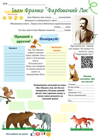 ІМ'Я
Іван Франко "Фарбований Лис"
Іван Франко мав понад ______ псевдонімів.
Навчався в університеті у місті _____________
Обожнював книги. Перша його бібліотека нараховувавала
понад ____ книг.
За своє життя Іван Франко написав _______ творів.




Моя робота на уроці
Проскануй код - перевір
свої знання. Чи уважно ти
читав/ла казку
"Фарбований Лис"?
Поміркуй!
Родина ___________________
Колір хутра _______________
Вага ______________________
Довжина тіла _____________
Місце проживання ________
___________________________
Їжа_______________________
Лисиця
звичайна. Що
ми знаємо?
Так, Лис Микита
добряче завинив
перед звірами. Але в
нього є й позитивні
якості.
Погоджуєшся?
Якщо так, поміркуй
та наведи думки на
захист та
звинувачення Диса.
____________________
____________________
____________________
____________________
____________________
____________________
____________________
____________________
___________________
____________________
____________________
____________________
____________________
____________________
____________________
____________________
____________________
___________________
Захист Звинува-
чення
Працюй з
другом!
Безвихідних ситуацій не існує.
Лис Микита теж міг би все
виправити. Склади уявний
діалог між героями казки, в
якому вони доходять до
спільної думки
 