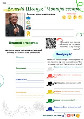 ІМ'Я
Проскануй код - перевір
свої знання. Чи уважно ти
читав/ла казку "Чотири
сестри"?
Поміркуй!
Валерій Шевчук "Чотири сестри
________________________________
Моя робота на уроці
Працюй з текстом
Заповни досьє письменника
Випиши з тексту казки портрети кожної
з сестер. Намалюй, як ти уявляєш їх
Оскільки "Чотири сестри" - казка-притча, то
під образами пір року заховані люди. Чого
ж навчає цей твір? Будемо досліджувати!
_______________________________________________
_______________________________________________
_______________________________________________
Білокоса________________________
__________________________________
__________________________________
_________________________________
Зеленокоса______________________
__________________________________
__________________________________
_________________________________
ЗСиньокоса_____________________
__________________________________
__________________________________
__________________________________
Золотокоса______________________
__________________________________
__________________________________
_________________________________
Факти (що відбулося із сестрами?)
___________________________________
___________________________________
Емоції (які почуття у мене виник-
ли?)______________________________
___________________________________
Критика (яка виникає загроза?)
___________________________________
___________________________________
Позитив (що позитивного в цій
ситації?) _________________________
__________________________________
Креатив (які виникли ідеї?) _______
___________________________________
Висновок (чого це мене навчає?)
___________________________________
_________________________________
 