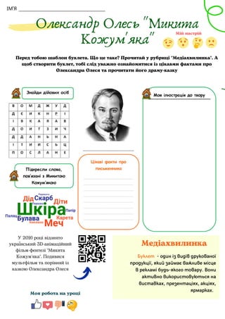 ІМ'Я
Олександр Олесь "Микита
Кожум'яка"
Моя робота на уроці
Медіахвилинка
Буклет - один із видів друкованої
продукції, який займає важливе місце
в рекламі будь-якого товару. Вони
активно використовуються на
виставках, презентаціях, акціях,
ярмарках.


Перед тобою шаблон буклета. Що це таке? Прочитай у рубриці "Медіахвилинка". А
щоб створити буклет, тобі слід уважно ознайомитися із цікавми фактами про
Олександра Олеся та прочитати його драму-казку
У 2016 році відзнято
український 3D-анімаційний
фільм-фентезі "Микита
Кожум'яка". Подивися
мультфільм та порівняй із
казкою Олександра Олеся
 