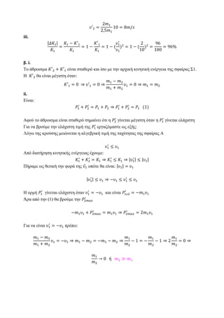 iii.
β. i.
Το άθροισμα είναι σταθερό και ίσο με την αρχική κινητική ενέργεια της σφαίρας Σ1.
Η θα είναι μέγιστη όταν:
ii.
Είναι:
Αφού το άθροισμα είναι σταθερό σημαίνει ότι η γίνεται μέγιστη όταν η γίνεται ελάχιστη
Για να βρούμε την ελάχιστη τιμή της εργαζόμαστε ως εξής:
Λόγω της κρούσης μειώνεται η αλγεβρική τιμή της ταχύτητας της σφαίρας Α
Από διατήρηση κινητικής ενέργειας έχουμε:
Πήραμε ως θετική την φορά της οπότε θα είναι:
Η ορμή γίνεται ελάχιστη όταν και είναι
Άρα από την (1) θα βρούμε την
Για να είναι πρέπει:
 