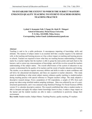 International Journal of Education and Research Vol. 2 No. 7 July 2014
641
TO ESTABLISH THE EXTENT TO WHICH THE SUBJECT MASTERY
ENHANCES QUALITY TEACHING TO STUDENT-TEACHERS DURING
TEACHING PRACTICE
Lydiah N. Kamamia Nelly T.Ngugi, Dr. Ruth W. Thinguri
School of Education, Mount Kenya University
P. O. Box, 342-01000, Thika, Kenya.
Corresponding Author Email: lydiahkamamia@gmail.com
Abstract
Teaching is said to be a noble profession. It encompasses imparting of knowledge, skills and
attitudes. The mastery of subject matter is an essential skill that a teacher requires to be endowed
with, in the teaching and learning process as it has a direct impact on teaching and learning process
in schools. Teachers are required to know what they are teaching because understanding of subject
matter by a teacher implies that the teachers is able to grasp the main points and teach them to the
learners, and to correct any misconceptions of knowledge, and all this revolves around the teachers
understanding of the subject matter . The overall effectiveness of the system of education in any
country is determined by the quality of its teachers and the extent of teacher education and training.
The teacher, as an educator requires necessary abilities and skills in order to attain confidence and
self drive for educational development, and these are acquired in teacher education. This study
aimed at establishing to what extent subject mastery enhances quality teaching to student-teachers
during teaching practice with special reference to Thogoto teachers college. The study adopted a
descriptive research design. From a population of 342 respondents, a sample of 30% from each
group was taken using stratified random sampling technique. Data was collected by use of a semi-
structured questionnaire, and it was analysed using Statistical Package For Social Sciences (SPSS)
version 21 to calculate descriptive analysis. The research established that when a student teacher is
able to interpret and apply the subject matter knowledge learnt in class, it makes a huge impact on
the learner and the student teachers are able to make a contribution to positively change their
environment.
Key words: Student teacher, Subject Matter, Teaching Practice, quality teaching, P1 teachers
 